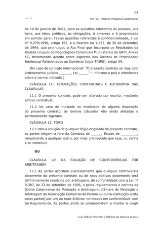 139
Luiz Otávio Pimentel | Patrícia de Oliveira Areas | ﻿﻿﻿﻿
PLATIC | Arranjo Produtivo CatarinenseVol. III
de 10 de janeiro de 2002, para as questões referentes às pessoas, aos
bens, aos fatos jurídicos, às obrigações, à empresa e à propriedade
em sentido geral; f) nas questões referentes à confidencialidade, a Lei
nº 9.279/1996, artigo 195, e o Decreto no 1.355, de 30 de dezembro
de 1994, que promulgou a Ata Final que Incorpora os Resultados da
Rodada Uruguai de Negociações Comerciais Multilaterais do GATT, Anexo
1C, denominado Acordo sobre Aspectos dos Direitos de Propriedade
Intelectual Relacionados ao Comércio (sigla TRIPS), artigo 39.
[No caso de contrato internacional: “O presente contrato se rege pelo
ordenamento jurídico ______, Lei _____” – informar o país e referências
sobre a norma indicada.]
CLÁUSULA 11: ALTERAÇÕES CONTRATUAIS E AUTONOMIA DAS
CLÁUSULAS
11.1 O presente contrato pode ser alterado por escrito, mediante
aditivo contratual.
11.2 No caso de nulidade ou invalidade de alguma disposição
do presente contrato, as demais cláusulas não serão afetadas e
permanecerão vigentes.
CLÁUSULA 12: FORO
12.1 Para a solução de qualquer litígio originado do presente contrato,
as partes elegem o foro da Comarca de _____, Estado de ________,
renunciando a qualquer outro, por mais privilegiado que seja, ou venha
a se constituir.
OU
CLÁUSULA 12: DA SOLUÇÃO DE CONTROVÉRSIAS POR
ARBITRAGEM
12.1 As partes acordam expressamente que qualquer controvérsia
decorrente do presente contrato ou de seus aditivos posteriores será
definitivamente resolvida por arbitragem, de conformidade com a Lei nº
9.307, de 23 de setembro de 1996, e pelos regulamentos e normas da
[Corte Catarinense de Mediação e Arbitragem, Câmara de Mediação e
Arbitragem da Associação Comercial do Paraná ou outra instituição eleita
pelas partes] por um ou mais árbitros nomeados em conformidade com
tal Regulamento. As partes ainda se comprometem a manter e exigir
 