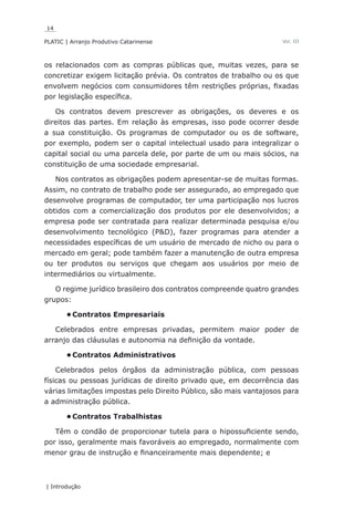 14
PLATIC | Arranjo Produtivo Catarinense
| Introdução
Vol. III
os relacionados com as compras públicas que, muitas vezes, para se
concretizar exigem licitação prévia. Os contratos de trabalho ou os que
envolvem negócios com consumidores têm restrições próprias, fixadas
por legislação específica.
Os contratos devem prescrever as obrigações, os deveres e os
direitos das partes. Em relação às empresas, isso pode ocorrer desde
a sua constituição. Os programas de computador ou os de software,
por exemplo, podem ser o capital intelectual usado para integralizar o
capital social ou uma parcela dele, por parte de um ou mais sócios, na
constituição de uma sociedade empresarial.
Nos contratos as obrigações podem apresentar-se de muitas formas.
Assim, no contrato de trabalho pode ser assegurado, ao empregado que
desenvolve programas de computador, ter uma participação nos lucros
obtidos com a comercialização dos produtos por ele desenvolvidos; a
empresa pode ser contratada para realizar determinada pesquisa e/ou
desenvolvimento tecnológico (P&D), fazer programas para atender a
necessidades específicas de um usuário de mercado de nicho ou para o
mercado em geral; pode também fazer a manutenção de outra empresa
ou ter produtos ou serviços que chegam aos usuários por meio de
intermediários ou virtualmente.
O regime jurídico brasileiro dos contratos compreende quatro grandes
grupos:
Contratos Empresariais•	
Celebrados entre empresas privadas, permitem maior poder de
arranjo das cláusulas e autonomia na definição da vontade.
Contratos Administrativos•	
Celebrados pelos órgãos da administração pública, com pessoas
físicas ou pessoas jurídicas de direito privado que, em decorrência das
várias limitações impostas pelo Direito Público, são mais vantajosos para
a administração pública.
Contratos Trabalhistas•	
Têm o condão de proporcionar tutela para o hipossuficiente sendo,
por isso, geralmente mais favoráveis ao empregado, normalmente com
menor grau de instrução e financeiramente mais dependente; e
 