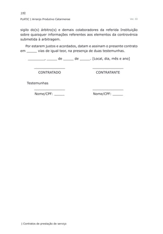 140
PLATIC | Arranjo Produtivo Catarinense
| Contratos de prestação de serviço
Vol. III
sigilo do(s) árbitro(s) e demais colaboradores da referida Instituição
sobre quaisquer informações referentes aos elementos da controvérsia
submetida à arbitragem.
Por estarem justos e acordados, datam e assinam o presente contrato
em _____ vias de igual teor, na presença de duas testemunhas.
________, _____ de _____ de _____. [Local, dia, mês e ano]
_______________ _______________
CONTRATADO CONTRATANTE
Testemunhas
_______________ _______________
Nome/CPF: _____ Nome/CPF: _____
 