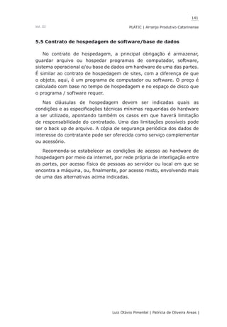 141
Luiz Otávio Pimentel | Patrícia de Oliveira Areas | ﻿﻿﻿﻿
PLATIC | Arranjo Produtivo CatarinenseVol. III
5.5 Contrato de hospedagem de software/base de dados
No contrato de hospedagem, a principal obrigação é armazenar,
guardar arquivo ou hospedar programas de computador, software,
sistema operacional e/ou base de dados em hardware de uma das partes.
É similar ao contrato de hospedagem de sites, com a diferença de que
o objeto, aqui, é um programa de computador ou software. O preço é
calculado com base no tempo de hospedagem e no espaço de disco que
o programa / software requer.
Nas cláusulas de hospedagem devem ser indicadas quais as
condições e as especificações técnicas mínimas requeridas do hardware
a ser utilizado, apontando também os casos em que haverá limitação
de responsabilidade do contratado. Uma das limitações possíveis pode
ser o back up de arquivo. A cópia de segurança periódica dos dados de
interesse do contratante pode ser oferecida como serviço complementar
ou acessório.
Recomenda-se estabelecer as condições de acesso ao hardware de
hospedagem por meio da internet, por rede própria de interligação entre
as partes, por acesso físico de pessoas ao servidor ou local em que se
encontra a máquina, ou, finalmente, por acesso misto, envolvendo mais
de uma das alternativas acima indicadas.
 