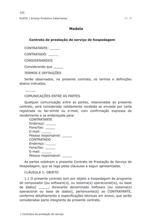 142
PLATIC | Arranjo Produtivo Catarinense
| Contratos de prestação de serviço
Vol. III
Modelo
Contrato de prestação de serviço de hospedagem
CONTRATANTE: _____
CONTRATADO: _____
CONSIDERANDOS
Considerando que _____
TERMOS E DEFINIÇÕES
Serão observados, no presente contrato, os termos e definições
abaixo indicados.
_____
COMUNICAÇÕES ENTRE AS PARTES
Qualquer comunicação entre as partes, relacionadas ao presente
contrato, será considerada validamente recebida se enviada por carta
registrada ou fac-símile ou e-mail, com confirmação expressa de
recebimento e se endereçada para:
CONTRATANTE
Endereço: _____
Fone/fax: _____
E-mail: _____
Pessoa responsável: _____
CONTRATADO
Endereço: _____
Fone/fax: _____
E-mail: _____
Pessoa responsável: _____
As partes celebram o presente Contrato de Prestação de Serviço de
Hospedagem, que se rege pelas cláusulas a seguir apresentadas.
CLÁUSULA 1: OBJETO
1.1 O presente contrato tem por objeto a hospedagem de programa
de computador [ou software(s), ou sistema(s) operacional(is), ou base
de dados] _____, doravante denominado Software [ou sistema(s)
operacional ou base de dados], pertencente(s) ao CONTRATANTE,
conforme detalhamento e especificações técnicas em anexo, que serão
consideradas parte integrante do presente contrato.
 