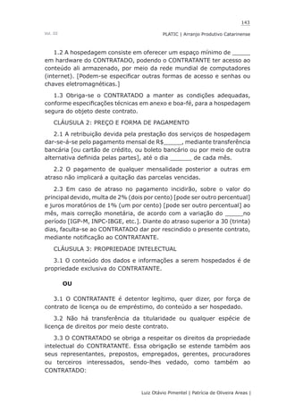 143
Luiz Otávio Pimentel | Patrícia de Oliveira Areas | ﻿﻿﻿﻿
PLATIC | Arranjo Produtivo CatarinenseVol. III
1.2 A hospedagem consiste em oferecer um espaço mínimo de _____
em hardware do CONTRATADO, podendo o CONTRATANTE ter acesso ao
conteúdo ali armazenado, por meio da rede mundial de computadores
(internet). [Podem-se especificar outras formas de acesso e senhas ou
chaves eletromagnéticas.]
1.3 Obriga-se o CONTRATADO a manter as condições adequadas,
conforme especificações técnicas em anexo e boa-fé, para a hospedagem
segura do objeto deste contrato.
CLÁUSULA 2: PREÇO E FORMA DE PAGAMENTO
2.1 A retribuição devida pela prestação dos serviços de hospedagem
dar-se-á-se pelo pagamento mensal de R$_____, mediante transferência
bancária [ou cartão de crédito, ou boleto bancário ou por meio de outra
alternativa definida pelas partes], até o dia ______ de cada mês.
2.2 O pagamento de qualquer mensalidade posterior a outras em
atraso não implicará a quitação das parcelas vencidas.
2.3 Em caso de atraso no pagamento incidirão, sobre o valor do
principal devido, multa de 2% (dois por cento) [pode ser outro percentual]
e juros moratórios de 1% (um por cento) [pode ser outro percentual] ao
mês, mais correção monetária, de acordo com a variação do _____no
período [IGP-M, INPC-IBGE, etc.]. Diante do atraso superior a 30 (trinta)
dias, faculta-se ao CONTRATADO dar por rescindido o presente contrato,
mediante notificação ao CONTRATANTE.
CLÁUSULA 3: PROPRIEDADE INTELECTUAL
3.1 O conteúdo dos dados e informações a serem hospedados é de
propriedade exclusiva do CONTRATANTE.
OU
3.1 O CONTRATANTE é detentor legítimo, quer dizer, por força de
contrato de licença ou de empréstimo, do conteúdo a ser hospedado.
3.2 Não há transferência da titularidade ou qualquer espécie de
licença de direitos por meio deste contrato.
3.3 O CONTRATADO se obriga a respeitar os direitos da propriedade
intelectual do CONTRATANTE. Essa obrigação se estende também aos
seus representantes, prepostos, empregados, gerentes, procuradores
ou terceiros interessados, sendo-lhes vedado, como também ao
CONTRATADO:
 