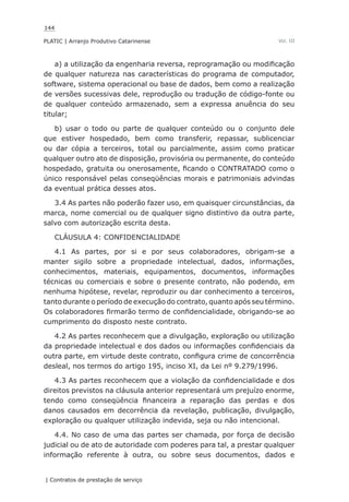 144
PLATIC | Arranjo Produtivo Catarinense
| Contratos de prestação de serviço
Vol. III
a) a utilização da engenharia reversa, reprogramação ou modificação
de qualquer natureza nas características do programa de computador,
software, sistema operacional ou base de dados, bem como a realização
de versões sucessivas dele, reprodução ou tradução de código-fonte ou
de qualquer conteúdo armazenado, sem a expressa anuência do seu
titular;
b) usar o todo ou parte de qualquer conteúdo ou o conjunto dele
que estiver hospedado, bem como transferir, repassar, sublicenciar
ou dar cópia a terceiros, total ou parcialmente, assim como praticar
qualquer outro ato de disposição, provisória ou permanente, do conteúdo
hospedado, gratuita ou onerosamente, ficando o CONTRATADO como o
único responsável pelas conseqüências morais e patrimoniais advindas
da eventual prática desses atos.
3.4 As partes não poderão fazer uso, em quaisquer circunstâncias, da
marca, nome comercial ou de qualquer signo distintivo da outra parte,
salvo com autorização escrita desta.
CLÁUSULA 4: CONFIDENCIALIDADE
4.1 As partes, por si e por seus colaboradores, obrigam-se a
manter sigilo sobre a propriedade intelectual, dados, informações,
conhecimentos, materiais, equipamentos, documentos, informações
técnicas ou comerciais e sobre o presente contrato, não podendo, em
nenhuma hipótese, revelar, reproduzir ou dar conhecimento a terceiros,
tanto durante o período de execução do contrato, quanto após seu término.
Os colaboradores firmarão termo de confidencialidade, obrigando-se ao
cumprimento do disposto neste contrato.
4.2 As partes reconhecem que a divulgação, exploração ou utilização
da propriedade intelectual e dos dados ou informações confidenciais da
outra parte, em virtude deste contrato, configura crime de concorrência
desleal, nos termos do artigo 195, inciso XI, da Lei nº 9.279/1996.
4.3 As partes reconhecem que a violação da confidencialidade e dos
direitos previstos na cláusula anterior representará um prejuízo enorme,
tendo como conseqüência financeira a reparação das perdas e dos
danos causados em decorrência da revelação, publicação, divulgação,
exploração ou qualquer utilização indevida, seja ou não intencional.
4.4. No caso de uma das partes ser chamada, por força de decisão
judicial ou de ato de autoridade com poderes para tal, a prestar qualquer
informação referente à outra, ou sobre seus documentos, dados e
 