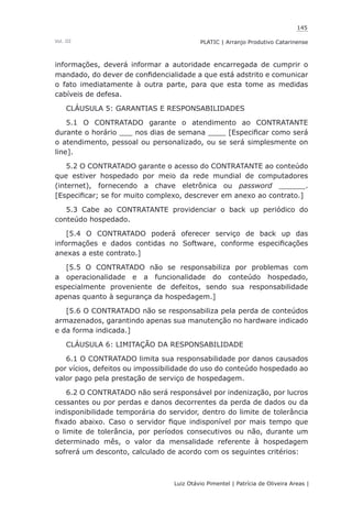 145
Luiz Otávio Pimentel | Patrícia de Oliveira Areas | ﻿﻿﻿﻿
PLATIC | Arranjo Produtivo CatarinenseVol. III
informações, deverá informar a autoridade encarregada de cumprir o
mandado, do dever de confidencialidade a que está adstrito e comunicar
o fato imediatamente à outra parte, para que esta tome as medidas
cabíveis de defesa.
CLÁUSULA 5: GARANTIAS E RESPONSABILIDADES
5.1 O CONTRATADO garante o atendimento ao CONTRATANTE
durante o horário ___ nos dias de semana ____ [Especificar como será
o atendimento, pessoal ou personalizado, ou se será simplesmente on
line].
5.2 O CONTRATADO garante o acesso do CONTRATANTE ao conteúdo
que estiver hospedado por meio da rede mundial de computadores
(internet), fornecendo a chave eletrônica ou password ______.
[Especificar; se for muito complexo, descrever em anexo ao contrato.]
5.3 Cabe ao CONTRATANTE providenciar o back up periódico do
conteúdo hospedado.
[5.4 O CONTRATADO poderá oferecer serviço de back up das
informações e dados contidas no Software, conforme especificações
anexas a este contrato.]
[5.5 O CONTRATADO não se responsabiliza por problemas com
a operacionalidade e a funcionalidade do conteúdo hospedado,
especialmente proveniente de defeitos, sendo sua responsabilidade
apenas quanto à segurança da hospedagem.]
[5.6 O CONTRATADO não se responsabiliza pela perda de conteúdos
armazenados, garantindo apenas sua manutenção no hardware indicado
e da forma indicada.]
CLÁUSULA 6: LIMITAÇÃO DA RESPONSABILIDADE
6.1 O CONTRATADO limita sua responsabilidade por danos causados
por vícios, defeitos ou impossibilidade do uso do conteúdo hospedado ao
valor pago pela prestação de serviço de hospedagem.
6.2 O CONTRATADO não será responsável por indenização, por lucros
cessantes ou por perdas e danos decorrentes da perda de dados ou da
indisponibilidade temporária do servidor, dentro do limite de tolerância
fixado abaixo. Caso o servidor fique indisponível por mais tempo que
o limite de tolerância, por períodos consecutivos ou não, durante um
determinado mês, o valor da mensalidade referente à hospedagem
sofrerá um desconto, calculado de acordo com os seguintes critérios:
 
