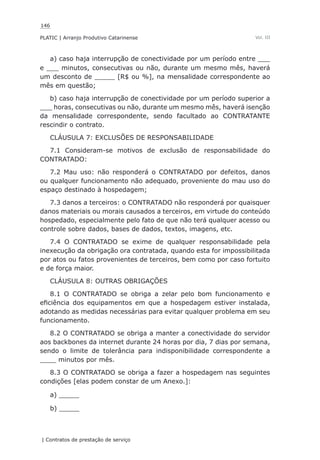 146
PLATIC | Arranjo Produtivo Catarinense
| Contratos de prestação de serviço
Vol. III
a) caso haja interrupção de conectividade por um período entre ___
e ___ minutos, consecutivas ou não, durante um mesmo mês, haverá
um desconto de _____ [R$ ou %], na mensalidade correspondente ao
mês em questão;
b) caso haja interrupção de conectividade por um período superior a
___ horas, consecutivas ou não, durante um mesmo mês, haverá isenção
da mensalidade correspondente, sendo facultado ao CONTRATANTE
rescindir o contrato.
CLÁUSULA 7: EXCLUSÕES DE RESPONSABILIDADE
7.1 Consideram-se motivos de exclusão de responsabilidade do
CONTRATADO:
7.2 Mau uso: não responderá o CONTRATADO por defeitos, danos
ou qualquer funcionamento não adequado, proveniente do mau uso do
espaço destinado à hospedagem;
7.3 danos a terceiros: o CONTRATADO não responderá por quaisquer
danos materiais ou morais causados a terceiros, em virtude do conteúdo
hospedado, especialmente pelo fato de que não terá qualquer acesso ou
controle sobre dados, bases de dados, textos, imagens, etc.
7.4 O CONTRATADO se exime de qualquer responsabilidade pela
inexecução da obrigação ora contratada, quando esta for impossibilitada
por atos ou fatos provenientes de terceiros, bem como por caso fortuito
e de força maior.
CLÁUSULA 8: OUTRAS OBRIGAÇÕES
8.1 O CONTRATADO se obriga a zelar pelo bom funcionamento e
eficiência dos equipamentos em que a hospedagem estiver instalada,
adotando as medidas necessárias para evitar qualquer problema em seu
funcionamento.
8.2 O CONTRATADO se obriga a manter a conectividade do servidor
aos backbones da internet durante 24 horas por dia, 7 dias por semana,
sendo o limite de tolerância para indisponibilidade correspondente a
____ minutos por mês.
8.3 O CONTRATADO se obriga a fazer a hospedagem nas seguintes
condições [elas podem constar de um Anexo.]:
a) _____
b) _____
 