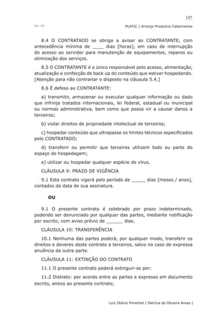 147
Luiz Otávio Pimentel | Patrícia de Oliveira Areas | ﻿﻿﻿﻿
PLATIC | Arranjo Produtivo CatarinenseVol. III
8.4 O CONTRATADO se obriga a avisar ao CONTRATANTE, com
antecedência mínima de ____ dias [horas], em caso de interrupção
do acesso ao servidor para manutenção de equipamentos, reparos ou
otimização dos serviços.
8.5 O CONTRATANTE é o único responsável pelo acesso, alimentação,
atualização e confecção de back up do conteúdo que estiver hospedando.
[Atenção para não contrariar o disposto na cláusula 5.4.]
8.6 É defeso ao CONTRATANTE:
a) transmitir, armazenar ou executar qualquer informação ou dado
que infrinja tratados internacionais, lei federal, estadual ou municipal
ou normas administrativa, bem como que possa vir a causar danos a
terceiros;
b) violar direitos de propriedade intelectual de terceiros;
c) hospedar conteúdo que ultrapasse os limites técnicos especificados
pelo CONTRATADO;
d) transferir ou permitir que terceiros utilizem todo ou parte do
espaço de hospedagem;
e) utilizar ou hospedar qualquer espécie de vírus.
CLÁUSULA 9: PRAZO DE VIGÊNCIA
9.1 Este contrato vigerá pelo período de _____ dias [meses / anos],
contados da data de sua assinatura.
OU
9.1 O presente contrato é celebrado por prazo indeterminado,
podendo ser denunciado por qualquer das partes, mediante notificação
por escrito, com aviso prévio de ______ dias.
CLÁUSULA 10: TRANSFERÊNCIA
10.1 Nenhuma das partes poderá, por qualquer modo, transferir os
direitos e deveres deste contrato a terceiros, salvo no caso de expressa
anuência da outra parte.
CLÁUSULA 11: EXTINÇÃO DO CONTRATO
11.1 O presente contrato poderá extinguir-se por:
11.2 Distrato: por acordo entre as partes e expresso em documento
escrito, anexo ao presente contrato;
 