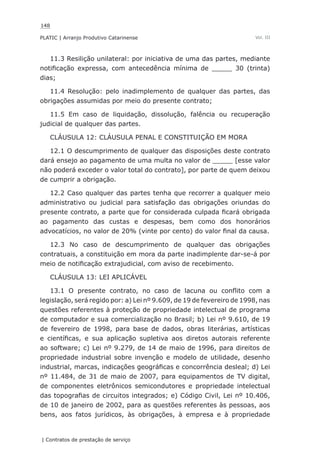 148
PLATIC | Arranjo Produtivo Catarinense
| Contratos de prestação de serviço
Vol. III
11.3 Resilição unilateral: por iniciativa de uma das partes, mediante
notificação expressa, com antecedência mínima de _____ 30 (trinta)
dias;
11.4 Resolução: pelo inadimplemento de qualquer das partes, das
obrigações assumidas por meio do presente contrato;
11.5 Em caso de liquidação, dissolução, falência ou recuperação
judicial de qualquer das partes.
CLÁUSULA 12: CLÁUSULA PENAL E CONSTITUIÇÃO EM MORA
12.1 O descumprimento de qualquer das disposições deste contrato
dará ensejo ao pagamento de uma multa no valor de _____ [esse valor
não poderá exceder o valor total do contrato], por parte de quem deixou
de cumprir a obrigação.
12.2 Caso qualquer das partes tenha que recorrer a qualquer meio
administrativo ou judicial para satisfação das obrigações oriundas do
presente contrato, a parte que for considerada culpada ficará obrigada
ao pagamento das custas e despesas, bem como dos honorários
advocatícios, no valor de 20% (vinte por cento) do valor final da causa.
12.3 No caso de descumprimento de qualquer das obrigações
contratuais, a constituição em mora da parte inadimplente dar-se-á por
meio de notificação extrajudicial, com aviso de recebimento.
CLÁUSULA 13: LEI APLICÁVEL
13.1 O presente contrato, no caso de lacuna ou conflito com a
legislação, será regido por: a) Lei nº 9.609, de 19 de fevereiro de 1998, nas
questões referentes à proteção de propriedade intelectual de programa
de computador e sua comercialização no Brasil; b) Lei nº 9.610, de 19
de fevereiro de 1998, para base de dados, obras literárias, artísticas
e científicas, e sua aplicação supletiva aos diretos autorais referente
ao software; c) Lei nº 9.279, de 14 de maio de 1996, para direitos de
propriedade industrial sobre invenção e modelo de utilidade, desenho
industrial, marcas, indicações geográficas e concorrência desleal; d) Lei
nº 11.484, de 31 de maio de 2007, para equipamentos de TV digital,
de componentes eletrônicos semicondutores e propriedade intelectual
das topografias de circuitos integrados; e) Código Civil, Lei nº 10.406,
de 10 de janeiro de 2002, para as questões referentes às pessoas, aos
bens, aos fatos jurídicos, às obrigações, à empresa e à propriedade
 