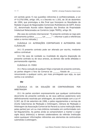 149
Luiz Otávio Pimentel | Patrícia de Oliveira Areas | ﻿﻿﻿﻿
PLATIC | Arranjo Produtivo CatarinenseVol. III
em sentido geral; f) nas questões referentes à confidencialidade, a Lei
nº 9.279/1996, artigo 195, e o Decreto no 1.355, de 30 de dezembro
de 1994, que promulgou a Ata Final que Incorpora os Resultados da
Rodada Uruguai de Negociações Comerciais Multilaterais do GATT, Anexo
1C, denominado Acordo sobre Aspectos dos Direitos de Propriedade
Intelectual Relacionados ao Comércio (sigla TRIPS), artigo 39.
[No caso de contrato internacional: “O presente contrato se rege pelo
ordenamento jurídico ______, Lei _____” – informar o país e referências
sobre a norma indicada.]
CLÁUSULA 14: ALTERAÇÕES CONTRATUAIS E AUTONOMIA DAS
CLÁUSULAS
14.1 O presente contrato pode ser alterado por escrito, mediante
aditivo contratual.
14.2 No caso de nulidade ou invalidade de alguma disposição do
presente contrato ou de seus anexos, as demais não serão afetadas e
permanecerão vigentes.
CLÁUSULA 15: FORO
15.1 Para a solução de qualquer litígio originado do presente contrato,
as partes elegem o foro da Comarca de _____, Estado de ________,
renunciando a qualquer outro, por mais privilegiado que seja, ou que
venha a se constituir.
OU
CLÁUSULA 15: DA SOLUÇÃO DE CONTROVÉRSIAS POR
ARBITRAGEM
15.1 As partes acordam expressamente que qualquer controvérsia
decorrente do presente contrato ou de seus aditivos posteriores será
definitivamente resolvida por arbitragem, de conformidade com a Lei nº
9.307, de 23 de setembro de 1996, e pelos regulamentos e normas da
[Corte Catarinense de Mediação e Arbitragem, Câmara de Mediação e
Arbitragem da Associação Comercial do Paraná ou outra instituição eleita
pelas partes] por um ou mais árbitros nomeados em conformidade com
tal Regulamento. As partes ainda se comprometem a manter e exigir
sigilo do(s) árbitro(s) e demais colaboradores da referida Instituição
sobre quaisquer informações referentes aos elementos da controvérsia
submetida à arbitragem.
 