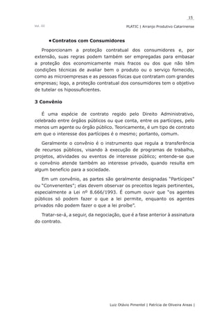 15
Luiz Otávio Pimentel | Patrícia de Oliveira Areas | ﻿﻿﻿﻿
PLATIC | Arranjo Produtivo CatarinenseVol. III
Contratos com Consumidores•	
Proporcionam a proteção contratual dos consumidores e, por
extensão, suas regras podem também ser empregadas para embasar
a proteção dos economicamente mais fracos ou dos que não têm
condições técnicas de avaliar bem o produto ou o serviço fornecido,
como as microempresas e as pessoas físicas que contratam com grandes
empresas; logo, a proteção contratual dos consumidores tem o objetivo
de tutelar os hipossuficientes.
3 Convênio
É uma espécie de contrato regido pelo Direito Administrativo,
celebrado entre órgãos públicos ou que conta, entre os partícipes, pelo
menos um agente ou órgão público. Teoricamente, é um tipo de contrato
em que o interesse dos partícipes é o mesmo; portanto, comum.
Geralmente o convênio é o instrumento que regula a transferência
de recursos públicos, visando à execução de programas de trabalho,
projetos, atividades ou eventos de interesse público; entende-se que
o convênio atende também ao interesse privado, quando resulta em
algum benefício para a sociedade.
Em um convênio, as partes são geralmente designadas “Partícipes”
ou “Convenentes”; elas devem observar os preceitos legais pertinentes,
especialmente a Lei nº 8.666/1993. É comum ouvir que “os agentes
públicos só podem fazer o que a lei permite, enquanto os agentes
privados não podem fazer o que a lei proíbe”.
Tratar-se-á, a seguir, da negociação, que é a fase anterior à assinatura
do contrato.
 