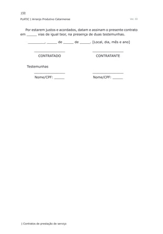 150
PLATIC | Arranjo Produtivo Catarinense
| Contratos de prestação de serviço
Vol. III
Por estarem justos e acordados, datam e assinam o presente contrato
em _____ vias de igual teor, na presença de duas testemunhas.
________, _____ de _____ de _____. [Local, dia, mês e ano]
_______________ _______________
CONTRATADO CONTRATANTE
Testemunhas
_______________ _______________
Nome/CPF: _____ Nome/CPF: _____
 