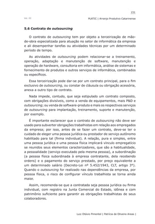 151
Luiz Otávio Pimentel | Patrícia de Oliveira Areas | ﻿﻿﻿﻿
PLATIC | Arranjo Produtivo CatarinenseVol. III
5.6 Contrato de outsourcing
O contrato de outsourcing tem por objeto a terceirização de mão-
de-obra especializada para atuação no setor de informática da empresa
e ali desempenhar tarefas ou atividades técnicas por um determinado
período de tempo.
As atividades de outsourcing podem relacionar-se a treinamento,
operação, adaptação e manutenção de software, manutenção e
operação de hardware, consultoria em informática, análise de sistemas e
fornecimento de produtos e outros serviços de informática, combinados
ou específicos.
Essa terceirização pode dar-se por um contrato principal, para o fim
exclusivo de outsourcing, ou constar de cláusula ou obrigação acessória,
anexa a outro tipo de contrato.
Nada impede, contudo, que seja estipulado um contrato composto,
com obrigações divisíveis, como a venda de equipamentos, mais P&D e
outsourcing; ou venda de software-produto e mais os respectivos serviços
de outsourcing para implantação, treinamento, suporte e manutenção,
por exemplo.
É importante esclarecer que o contrato de outsourcing não deve ser
usado para subverter obrigações trabalhistas em relação aos empregados
da empresa; por isso, antes de se fazer um contrato, deve-se ter o
cuidado de eleger uma pessoa jurídica ou prestador de serviço autônomo
habilitado para tal (firma individual). A relação, pura e simples, entre
uma pessoa jurídica e uma pessoa física implicará vínculo empregatício
se reunidos seus elementos caracterizadores, que são a habitualidade,
a pessoalidade (serviço executado pela mesma pessoa), a subordinação
(a pessoa física subordinada à empresa contratante, dela recebendo
ordens) e o pagamento do serviço prestado, por preço equivalente a
um determinado salário (Decreto-Lei nº 5.452/1943, CLT, artigo 3°).
Quando o outsourcing for realizado nas dependências da empresa, por
pessoa física, o risco de configurar vínculo trabalhista se torna ainda
maior.
Assim, recomenda-se que a contratada seja pessoa jurídica ou firma
individual, com registro na Junta Comercial do Estado, idônea e com
patrimônio suficiente para garantir as obrigações trabalhistas de seus
colaboradores.
 