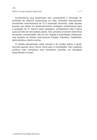 152
PLATIC | Arranjo Produtivo Catarinense
| Contratos de prestação de serviço
Vol. III
Acrescenta-se que atualmente vem aumentando a formação de
contratos de offshore outsourcing, ou seja, contratos internacionais
envolvendo multinacionais de TI e empresas nacionais, onde aquelas
buscam nos países em desenvolvimento vantagens comparativas para
a produção de TI. Dentre estas vantagens comparativas está o baixo
custo da mão-de-obra destes países. Tais contratos envolvem elementos
de grande complexidade, não só com relação à propriedade intelectual,
mas também ao Direito Internacional Privado, Tributário, Trabalhista,
Administrativo, dentre outros.
O modelo apresentado neste manual é de caráter básico e geral,
servindo apenas como marco inicial para a contratação. Para negócios
jurídicos mais complexos será necessário consultar um advogado
especializado na área.
 
