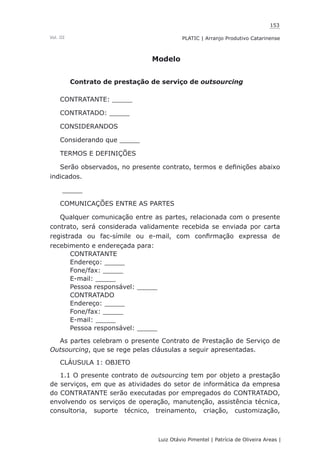 153
Luiz Otávio Pimentel | Patrícia de Oliveira Areas | ﻿﻿﻿﻿
PLATIC | Arranjo Produtivo CatarinenseVol. III
Modelo
Contrato de prestação de serviço de outsourcing
CONTRATANTE: _____
CONTRATADO: _____
CONSIDERANDOS
Considerando que _____
TERMOS E DEFINIÇÕES
Serão observados, no presente contrato, termos e definições abaixo
indicados.
_____
COMUNICAÇÕES ENTRE AS PARTES
Qualquer comunicação entre as partes, relacionada com o presente
contrato, será considerada validamente recebida se enviada por carta
registrada ou fac-símile ou e-mail, com confirmação expressa de
recebimento e endereçada para:
CONTRATANTE
Endereço: _____
Fone/fax: _____
E-mail: _____
Pessoa responsável: _____
CONTRATADO
Endereço: _____
Fone/fax: _____
E-mail: _____
Pessoa responsável: _____
As partes celebram o presente Contrato de Prestação de Serviço de
Outsourcing, que se rege pelas cláusulas a seguir apresentadas.
CLÁUSULA 1: OBJETO
1.1 O presente contrato de outsourcing tem por objeto a prestação
de serviços, em que as atividades do setor de informática da empresa
do CONTRATANTE serão executadas por empregados do CONTRATADO,
envolvendo os serviços de operação, manutenção, assistência técnica,
consultoria, suporte técnico, treinamento, criação, customização,
 