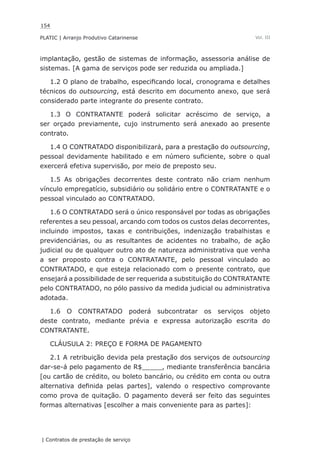 154
PLATIC | Arranjo Produtivo Catarinense
| Contratos de prestação de serviço
Vol. III
implantação, gestão de sistemas de informação, assessoria análise de
sistemas. [A gama de serviços pode ser reduzida ou ampliada.]
1.2 O plano de trabalho, especificando local, cronograma e detalhes
técnicos do outsourcing, está descrito em documento anexo, que será
considerado parte integrante do presente contrato.
1.3 O CONTRATANTE poderá solicitar acréscimo de serviço, a
ser orçado previamente, cujo instrumento será anexado ao presente
contrato.
1.4 O CONTRATADO disponibilizará, para a prestação do outsourcing,
pessoal devidamente habilitado e em número suficiente, sobre o qual
exercerá efetiva supervisão, por meio de preposto seu.
1.5 As obrigações decorrentes deste contrato não criam nenhum
vínculo empregatício, subsidiário ou solidário entre o CONTRATANTE e o
pessoal vinculado ao CONTRATADO.
1.6 O CONTRATADO será o único responsável por todas as obrigações
referentes a seu pessoal, arcando com todos os custos delas decorrentes,
incluindo impostos, taxas e contribuições, indenização trabalhistas e
previdenciárias, ou as resultantes de acidentes no trabalho, de ação
judicial ou de qualquer outro ato de natureza administrativa que venha
a ser proposto contra o CONTRATANTE, pelo pessoal vinculado ao
CONTRATADO, e que esteja relacionado com o presente contrato, que
ensejará a possibilidade de ser requerida a substituição do CONTRATANTE
pelo CONTRATADO, no pólo passivo da medida judicial ou administrativa
adotada.
1.6 O CONTRATADO poderá subcontratar os serviços objeto
deste contrato, mediante prévia e expressa autorização escrita do
CONTRATANTE.
CLÁUSULA 2: PREÇO E FORMA DE PAGAMENTO
2.1 A retribuição devida pela prestação dos serviços de outsourcing
dar-se-á pelo pagamento de R$_____, mediante transferência bancária
[ou cartão de crédito, ou boleto bancário, ou crédito em conta ou outra
alternativa definida pelas partes], valendo o respectivo comprovante
como prova de quitação. O pagamento deverá ser feito das seguintes
formas alternativas [escolher a mais conveniente para as partes]:
 