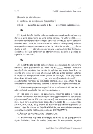 155
Luiz Otávio Pimentel | Patrícia de Oliveira Areas | ﻿﻿﻿﻿
PLATIC | Arranjo Produtivo CatarinenseVol. III
i) no ato do atendimento;
ii) posterior ao atendimento [especificar];
iii) em ___ parcelas, pagas até o dia ___ dos meses subseqüentes.
OU
2.1 A retribuição devida pela prestação dos serviços de outsourcing
dar-se-á pelo pagamento de uma única parcela, no valor de R$_____,
mediante transferência bancária [ou cartão de crédito, ou boleto bancário,
ou crédito em conta, ou outra alternativa definida pelas partes], valendo
o respectivo comprovante como prova de quitação, no dia ____, dando
direito a até _____ atendimentos mensais [ou atendimentos ilimitados;
especificar no que consistem os atendimentos], durante o período de
vigência do contrato.
OU
2.1 A retribuição devida pela prestação dos serviços de outsourcing
dar-se-á pelo pagamento do valor de R$_____ mensal, mediante
transferência bancária [ou cartão de crédito, ou boleto bancário, ou
crédito em conta, ou outra alternativa definida pelas partes], valendo
o respectivo comprovante como prova de quitação. Esse pagamento
deverá ser feito até o dia ______ de cada mês [dando direito a até _____
atendimentos mensais, ou ilimitados atendimentos; especificar no que
consistem os atendimentos], durante o período de vigência contratual.
2.2 No caso de pagamentos periódicos, o referente à última parcela
não implicará a quitação das parcelas anteriores.
2.4 No caso de atraso no pagamento, incidirão sobre o valor do
principal devido multa de 2% (dois por cento) [pode ser outro percentual]
e juros moratórios de 1% (um por cento) [pode ser outro percentual] ao
mês, mais correção monetária, segundo a variação do _____no período
[IGP-M, INPC-IBGE, etc.]. Diante de atraso do pagamento superior a 30
(trinta) dias, faculta-se ao CONTRATADO dar por rescindido o presente
contrato, mediante notificação escrita ao CONTRATANTE.
CLÁUSULA 3: PROPRIEDADE INTELECTUAL
3.1 Fica vedada às partes a utilização da marca ou de qualquer outro
signo distintivo, base de dados, programa de computador, segredo
 