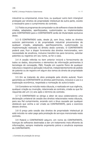 156
PLATIC | Arranjo Produtivo Catarinense
| Contratos de prestação de serviço
Vol. III
industrial ou empresarial, know how, ou qualquer outro bem intangível
protegido por direitos de propriedade intelectual da outra parte, exceto
o necessário para o cumprimento do contrato.
3.2 Todos os programas de computador ou de software e base de dados
criados, adaptados, aperfeiçoados, customizados ou implementados
pelo CONTRATADO para o CONTRATANTE serão de titularidade exclusiva
deste.
3.3 O CONTRATADO cede, desde já, sem ônus, todos os direitos
autorais patrimoniais e de propriedade industrial provenientes de
qualquer criação, adaptação, aperfeiçoamento, customização ou
implementação realizada no âmbito deste contrato. O CONTRATANTE
poderá usar, fruir e dispor livremente dos direitos mencionados, sem
necessidade de anuência, inclusive transferi-los para terceiros, solicitar
patentes ou registros em seu nome, se for o caso.
3.4 A cessão referida no item anterior incluirá o fornecimento de
todos os dados, documentos e elementos de informação pertinentes à
tecnologia de concepção, P&D, fixação em suporte físico de qualquer
natureza e respectiva aplicação industrial, independentemente de pedido
de patente ou de registro em algum dos ramos do direito de propriedade
intelectual.
3.5 Em se tratando de obra protegida pelo direito autoral, ficam
garantidos ao CONTRATANTE os direitos patrimoniais, inclusive o uso e a
exploração econômica, respeitada a nomeação do autor/criador.
3.6 Considera-se incluída nesta cláusula, e realizada em sua vigência,
qualquer criação ou invenção, relacionada ao contrato, criada ou que for
requerida até um (1) ano após o término do contrato.
3.7 O CONTRATADO se obriga a obter de seus colaboradores uma
declaração unilateral de cessão dos direitos relacionados nesta cláusula,
para seu fiel cumprimento, arcando com o ônus causado por qualquer
obstáculo que venha a ser criado ao CONTRATANTE, para o exercício
desses direitos.
3.8 O preço pela cessão dos direitos de propriedade intelectual já
está incluído no valor pago pela prestação de serviços mencionada neste
contrato.
3.9 Poderá o CONTRATADO adquirir, em nome do CONTRATANTE,
licenças de softwares destinadas a dar um tratamento mais eficiente às
informações, sempre mediante orçamento prévio e anuência expressa
do CONTRATANTE.
 