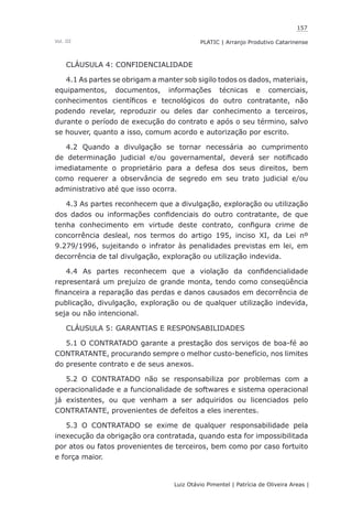 157
Luiz Otávio Pimentel | Patrícia de Oliveira Areas | ﻿﻿﻿﻿
PLATIC | Arranjo Produtivo CatarinenseVol. III
CLÁUSULA 4: CONFIDENCIALIDADE
4.1 As partes se obrigam a manter sob sigilo todos os dados, materiais,
equipamentos, documentos, informações técnicas e comerciais,
conhecimentos científicos e tecnológicos do outro contratante, não
podendo revelar, reproduzir ou deles dar conhecimento a terceiros,
durante o período de execução do contrato e após o seu término, salvo
se houver, quanto a isso, comum acordo e autorização por escrito.
4.2 Quando a divulgação se tornar necessária ao cumprimento
de determinação judicial e/ou governamental, deverá ser notificado
imediatamente o proprietário para a defesa dos seus direitos, bem
como requerer a observância de segredo em seu trato judicial e/ou
administrativo até que isso ocorra.
4.3 As partes reconhecem que a divulgação, exploração ou utilização
dos dados ou informações confidenciais do outro contratante, de que
tenha conhecimento em virtude deste contrato, configura crime de
concorrência desleal, nos termos do artigo 195, inciso XI, da Lei nº
9.279/1996, sujeitando o infrator às penalidades previstas em lei, em
decorrência de tal divulgação, exploração ou utilização indevida.
4.4 As partes reconhecem que a violação da confidencialidade
representará um prejuízo de grande monta, tendo como conseqüência
financeira a reparação das perdas e danos causados em decorrência de
publicação, divulgação, exploração ou de qualquer utilização indevida,
seja ou não intencional.
CLÁUSULA 5: GARANTIAS E RESPONSABILIDADES
5.1 O CONTRATADO garante a prestação dos serviços de boa-fé ao
CONTRATANTE, procurando sempre o melhor custo-benefício, nos limites
do presente contrato e de seus anexos.
5.2 O CONTRATADO não se responsabiliza por problemas com a
operacionalidade e a funcionalidade de softwares e sistema operacional
já existentes, ou que venham a ser adquiridos ou licenciados pelo
CONTRATANTE, provenientes de defeitos a eles inerentes.
5.3 O CONTRATADO se exime de qualquer responsabilidade pela
inexecução da obrigação ora contratada, quando esta for impossibilitada
por atos ou fatos provenientes de terceiros, bem como por caso fortuito
e força maior.
 