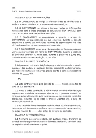 158
PLATIC | Arranjo Produtivo Catarinense
| Contratos de prestação de serviço
Vol. III
CLÁUSULA 6: OUTRAS OBRIGAÇÕES
6.1 O CONTRATADO se obriga a fornecer todas as informações e
esclarecimentos relativos ao andamento de seus serviços.
6.2 O CONTRATANTE se obriga a fornecer todas as informações
necessárias para a eficaz prestação do serviço pelo CONTRATADO, bem
como a cooperar para sua perfeita execução.
6.3 O CONTRATANTE se compromete a garantir o acesso do
CONTRATADO às dependências da sua empresa, durante o período
estipulado e dentro das limitações relativas às especificações de suas
atividades contidas no anexo ao presente contrato.
6.4 O CONTRATANTE se obriga a não contratar nenhuma pessoa que
vier a realizar serviços em nome do CONTRATADO, durante a vigência
do presente contrato, e, findo este, durante o prazo de 1 (um) ano,
contados da data da sua extinção ou rescisão.
CLÁUSULA 7: PRAZO DE VIGÊNCIA
7.1Opresentecontratoterávigênciaporprazoindeterminado,podendo
qualquer das partes, a qualquer tempo, rescindi-lo unilateralmente,
por meio de notificação com aviso prévio escrito e com a antecedência
mínima de _____ dias.
OU
7.1 Este contrato vigerá pelo período de _____ meses, contados da
data de sua assinatura.
7.2 Findo o prazo contratual, e não havendo qualquer manifestação
expressa em contrário, de qualquer das partes, o presente contrato se
renovará automaticamente, pelo mesmo prazo e nas mesmas condições
acordadas, incluindo os adendos e anexos vigentes até a data da
renovação automática.
7.3 No caso de não lhe interessar a continuidade do presente contrato,
deve a parte interessada manifestar-se expressamente nesse sentido,
no prazo mínimo de _____ dias antes do término do contrato.
CLÁUSULA 8: TRANSFERÊNCIA
8.1 Nenhuma das partes poderá, por qualquer modo, transferir os
direitos e deveres provenientes deste contrato a terceiros, salvo em caso
de expressa anuência da outra parte.
 