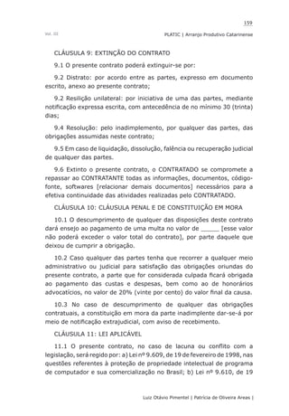 159
Luiz Otávio Pimentel | Patrícia de Oliveira Areas | ﻿﻿﻿﻿
PLATIC | Arranjo Produtivo CatarinenseVol. III
CLÁUSULA 9: EXTINÇÃO DO CONTRATO
9.1 O presente contrato poderá extinguir-se por:
9.2 Distrato: por acordo entre as partes, expresso em documento
escrito, anexo ao presente contrato;
9.2 Resilição unilateral: por iniciativa de uma das partes, mediante
notificação expressa escrita, com antecedência de no mínimo 30 (trinta)
dias;
9.4 Resolução: pelo inadimplemento, por qualquer das partes, das
obrigações assumidas neste contrato;
9.5 Em caso de liquidação, dissolução, falência ou recuperação judicial
de qualquer das partes.
9.6 Extinto o presente contrato, o CONTRATADO se compromete a
repassar ao CONTRATANTE todas as informações, documentos, código-
fonte, softwares [relacionar demais documentos] necessários para a
efetiva continuidade das atividades realizadas pelo CONTRATADO.
CLÁUSULA 10: CLÁUSULA PENAL E DE CONSTITUIÇÃO EM MORA
10.1 O descumprimento de qualquer das disposições deste contrato
dará ensejo ao pagamento de uma multa no valor de _____ [esse valor
não poderá exceder o valor total do contrato], por parte daquele que
deixou de cumprir a obrigação.
10.2 Caso qualquer das partes tenha que recorrer a qualquer meio
administrativo ou judicial para satisfação das obrigações oriundas do
presente contrato, a parte que for considerada culpada ficará obrigada
ao pagamento das custas e despesas, bem como ao de honorários
advocatícios, no valor de 20% (vinte por cento) do valor final da causa.
10.3 No caso de descumprimento de qualquer das obrigações
contratuais, a constituição em mora da parte inadimplente dar-se-á por
meio de notificação extrajudicial, com aviso de recebimento.
CLÁUSULA 11: LEI APLICÁVEL
11.1 O presente contrato, no caso de lacuna ou conflito com a
legislação, será regido por: a) Lei nº 9.609, de 19 de fevereiro de 1998, nas
questões referentes à proteção de propriedade intelectual de programa
de computador e sua comercialização no Brasil; b) Lei nº 9.610, de 19
 