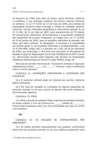 160
PLATIC | Arranjo Produtivo Catarinense
| Contratos de prestação de serviço
Vol. III
de fevereiro de 1998, para base de dados, obras literárias, artísticas
e científicas, e sua aplicação supletiva aos diretos autorais referente
ao software; c) Lei nº 9.279, de 14 de maio de 1996, para direitos de
propriedade industrial sobre invenção e modelo de utilidade, desenho
industrial, marcas, indicações geográficas e concorrência desleal; d) Lei
nº 11.484, de 31 de maio de 2007, para equipamentos de TV digital,
de componentes eletrônicos semicondutores e propriedade intelectual
das topografias de circuitos integrados; e) Código Civil, Lei nº 10.406,
de 10 de janeiro de 2002, para as questões referentes às pessoas, aos
bens, aos fatos jurídicos, às obrigações, à empresa e à propriedade
em sentido geral; f) nas questões referentes à confidencialidade, a Lei
nº 9.279/1996, artigo 195, e o Decreto no 1.355, de 30 de dezembro
de 1994, que promulgou a Ata Final que Incorpora os Resultados da
Rodada Uruguai de Negociações Comerciais Multilaterais do GATT, Anexo
1C, denominado Acordo sobre Aspectos dos Direitos de Propriedade
Intelectual Relacionados ao Comércio (sigla TRIPS), artigo 39.
[No caso de contrato internacional: “O presente contrato se rege pelo
ordenamento jurídico ______, Lei _____” – informar o país e referências
sobre a norma indicada.]
CLÁUSULA 12: ALTERAÇÕES CONTRATUAIS E AUTONOMIA DAS
CLÁUSULAS
12.1 O presente contrato pode ser alterado por escrito, mediante
aditivo contratual.
12.2 No caso de nulidade ou invalidade de alguma disposição do
presente contrato ou de seus anexos as demais não serão afetadas e
permanecerão vigentes.
CLÁUSULA 13: FORO
13.1 Para a solução de qualquer litígio originado do presente contrato,
as partes elegem o foro da Comarca de _____, Estado de ________,
renunciando a qualquer outro, por mais privilegiado que seja, ou venha
a se constituir.
OU
CLÁUSULA 13: DA SOLUÇÃO DE CONTROVÉRSIAS POR
ARBITRAGEM
13.1 As partes acordam expressamente que qualquer controvérsia
decorrente do presente contrato ou de seus aditivos posteriores será
 