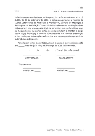 161
Luiz Otávio Pimentel | Patrícia de Oliveira Areas | ﻿﻿﻿﻿
PLATIC | Arranjo Produtivo CatarinenseVol. III
definitivamente resolvida por arbitragem, de conformidade com a Lei nº
9.307, de 23 de setembro de 1996, e pelos regulamentos e normas da
[Corte Catarinense de Mediação e Arbitragem, Câmara de Mediação e
Arbitragem da Associação Comercial do Paraná ou outra instituição eleita
pelas partes] por um ou mais árbitros nomeados em conformidade com
tal Regulamento. As partes ainda se comprometem a manter e exigir
sigilo do(s) árbitro(s) e demais colaboradores da referida Instituição
sobre quaisquer informações referentes aos elementos da controvérsia
submetida à arbitragem.
Por estarem justos e acordados, datam e assinam o presente contrato
em _____ vias de igual teor, na presença de duas testemunhas.
________, _____ de _____ de _____. [Local, dia, mês e ano]
_______________ _______________
CONTRATADO CONTRATANTE
Testemunhas
_______________ _______________
Nome/CPF: _____ Nome/CPF: _____
 