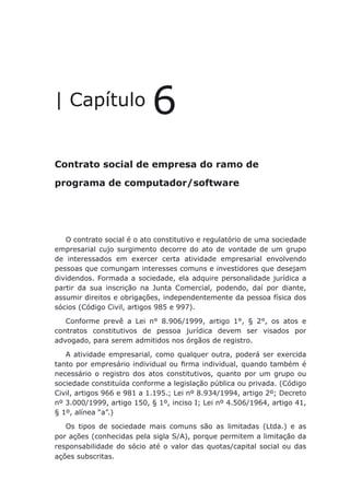 Contrato social de empresa do ramo de programa de computador/software
| Capítulo 6
Contrato social de empresa do ramo de
programa de computador/software
O contrato social é o ato constitutivo e regulatório de uma sociedade
empresarial cujo surgimento decorre do ato de vontade de um grupo
de interessados em exercer certa atividade empresarial envolvendo
pessoas que comungam interesses comuns e investidores que desejam
dividendos. Formada a sociedade, ela adquire personalidade jurídica a
partir da sua inscrição na Junta Comercial, podendo, daí por diante,
assumir direitos e obrigações, independentemente da pessoa física dos
sócios (Código Civil, artigos 985 e 997).
Conforme prevê a Lei n° 8.906/1999, artigo 1°, § 2°, os atos e
contratos constitutivos de pessoa jurídica devem ser visados por
advogado, para serem admitidos nos órgãos de registro.
A atividade empresarial, como qualquer outra, poderá ser exercida
tanto por empresário individual ou firma individual, quando também é
necessário o registro dos atos constitutivos, quanto por um grupo ou
sociedade constituída conforme a legislação pública ou privada. (Código
Civil, artigos 966 e 981 a 1.195.; Lei nº 8.934/1994, artigo 2º; Decreto
nº 3.000/1999, artigo 150, § 1º, inciso I; Lei nº 4.506/1964, artigo 41,
§ 1º, alínea “a”.)
Os tipos de sociedade mais comuns são as limitadas (Ltda.) e as
por ações (conhecidas pela sigla S/A), porque permitem a limitação da
responsabilidade do sócio até o valor das quotas/capital social ou das
ações subscritas.
 