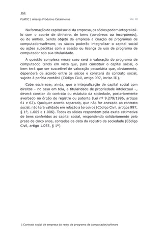 164
PLATIC | Arranjo Produtivo Catarinense
| Contrato social de empresa do ramo de programa de computador/software
Vol. III
Na formação do capital social da empresa, os sócios podem integralizá-
lo com o aporte de dinheiro, de bens (corpóreos ou incorpóreos),
ou de ambos. Sendo objeto da empresa a criação de programas de
computador/software, os sócios poderão integralizar o capital social
ou ações subscritas com a cessão ou licença de uso de programa de
computador sob sua titularidade.
A questão complexa nesse caso será a valoração do programa de
computador, tendo em vista que, para constituir o capital social, o
bem terá que ser suscetível de valoração pecuniária que, obviamente,
dependerá de acordo entre os sócios e constará do contrato social,
sujeito à perícia contábil (Código Civil, artigo 997, inciso III).
Cabe esclarecer, ainda, que a integralização de capital social com
direitos – no caso em tela, a titularidade de propriedade intelectual –,
deverá constar do contrato ou estatuto da sociedade, posteriormente
averbado no órgão de registro ou patente (Lei nº 9.279/1996, artigos
61 e 62). Qualquer acordo separado, que não for anexado ao contrato
social, não terá validade em relação a terceiros (Código Civil, artigos 997,
§ 1º, 1.005 e 1.006). Todos os sócios respondem pela exata estimativa
de bens conferidos ao capital social, respondendo solidariamente pelo
prazo de cinco anos, contados da data do registro da sociedade (Código
Civil, artigo 1.055, § 1º).
 