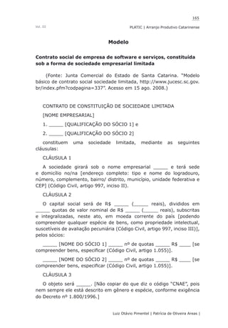 165
Luiz Otávio Pimentel | Patrícia de Oliveira Areas | ﻿﻿﻿﻿
PLATIC | Arranjo Produtivo CatarinenseVol. III
Modelo
Contrato social de empresa de software e serviços, constituída
sob a forma de sociedade empresarial limitada
(Fonte: Junta Comercial do Estado de Santa Catarina. “Modelo
básico de contrato social sociedade limitada, http://www.jucesc.sc.gov.
br/index.pfm?codpagina=337”. Acesso em 15 ago. 2008.)
CONTRATO DE CONSTITUIÇÃO DE SOCIEDADE LIMITADA
[NOME EMPRESARIAL]
1. _____ [QUALIFICAÇÃO DO SÓCIO 1] e
2. _____ [QUALIFICAÇÃO DO SÓCIO 2]
constituem uma sociedade limitada, mediante as seguintes
cláusulas:
CLÁUSULA 1
A sociedade girará sob o nome empresarial _____ e terá sede
e domicílio no/na [endereço completo: tipo e nome do logradouro,
número, complemento, bairro/ distrito, município, unidade federativa e
CEP] (Código Civil, artigo 997, inciso II).
CLÁUSULA 2
O capital social será de R$ _____ (_____ reais), divididos em
_____ quotas de valor nominal de R$ _____ (_____ reais), subscritas
e integralizadas, neste ato, em moeda corrente do país [podendo
compreender qualquer espécie de bens, como propriedade intelectual,
suscetíveis de avaliação pecuniária (Código Civil, artigo 997, inciso III)],
pelos sócios:
_____ [NOME DO SÓCIO 1] _____ nº de quotas _____ R$ ____ [se
compreender bens, especificar (Código Civil, artigo 1.055)].
_____ [NOME DO SÓCIO 2] _____ nº de quotas _____ R$ ____ [se
compreender bens, especificar (Código Civil, artigo 1.055)].
CLÁUSULA 3
O objeto será _____. [Não copiar do que diz o código “CNAE”, pois
nem sempre ele está descrito em gênero e espécie, conforme exigência
do Decreto nº 1.800/1996.]
 