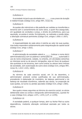166
PLATIC | Arranjo Produtivo Catarinense
| Contrato social de empresa do ramo de programa de computador/software
Vol. III
CLÁUSULA 4
A sociedade iniciará suas atividades em _____ e seu prazo de duração
é indeterminado (Código Civil, artigo 997, inciso II).
CLÁUSULA 5
As quotas são indivisíveis e não poderão ser cedidas ou transferidas a
terceiros sem o consentimento do outro sócio, a quem fica assegurado,
em igualdade de condições e preço, o direito de preferência, para sua
aquisição, se postas à venda, formalizando, se realizada a cessão delas,
a alteração contratual pertinente (Código Civil, artigos 1.056 e 1.057).
CLÁUSULA 6
A responsabilidade de cada sócio é restrita ao valor de suas quotas,
mas todos respondem solidariamente pela integralização do capital social
(Código Civil, artigo 1.052).
CLÁUSULA 7
A administração da sociedade caberá a _____ [colocar o nome do(s)
administrador(es)] com os poderes e atribuições de _____, autorizado o
uso do nome empresarial, vedado, no entanto, em atividades estranhas
ao interesse social ou de assumir obrigações, seja em favor de qualquer
dos quotistas ou de terceiros, bem como onerar ou alienar bens imóveis
da sociedade, sem autorização do outro sócio (Código Civil, artigos 997,
inciso VI, 1.013 1.015, 1064).
CLÁUSULA 8
Ao término da cada exercício social, em 31 de dezembro, o
administrador prestará contas justificadas de sua administração,
procedendo à elaboração do inventário, do balanço patrimonial e do
balanço de resultado econômico, cabendo aos sócios, na proporção de
suas quotas, os lucros ou perdas apurados (Código Civil, artigo 1.065).
CLÁUSULA 9
Nos quatro meses seguintes ao término do exercício social, os sócios
deliberarão sobre as contas e designarão administrador(es), quando for
o caso (Código Civil, artigos 1.071, 1.072, § 2º, e 1.078).
CLÁUSULA 10
A sociedade poderá, a qualquer tempo, abrir ou fechar filial ou outra
dependência, mediante alteração contratual assinada por todos os
sócios.
 