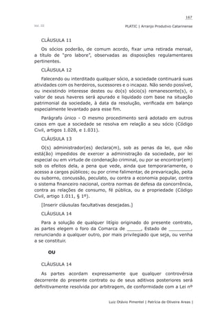 167
Luiz Otávio Pimentel | Patrícia de Oliveira Areas | ﻿﻿﻿﻿
PLATIC | Arranjo Produtivo CatarinenseVol. III
CLÁUSULA 11
Os sócios poderão, de comum acordo, fixar uma retirada mensal,
a título de “pro labore”, observadas as disposições regulamentares
pertinentes.
CLÁUSULA 12
Falecendo ou interditado qualquer sócio, a sociedade continuará suas
atividades com os herdeiros, sucessores e o incapaz. Não sendo possível,
ou inexistindo interesse destes ou do(s) sócio(s) remanescente(s), o
valor de seus haveres será apurado e liquidado com base na situação
patrimonial da sociedade, à data da resolução, verificada em balanço
especialmente levantado para esse fim.
Parágrafo único - O mesmo procedimento será adotado em outros
casos em que a sociedade se resolva em relação a seu sócio (Código
Civil, artigos 1.028, e 1.031).
CLÁUSULA 13
O(s) administrador(es) declara(m), sob as penas da lei, que não
está(ão) impedidos de exercer a administração da sociedade, por lei
especial ou em virtude de condenação criminal, ou por se encontrar(em)
sob os efeitos dela, a pena que vede, ainda que temporariamente, o
acesso a cargos públicos; ou por crime falimentar, de prevaricação, peita
ou suborno, concussão, peculato, ou contra a economia popular, contra
o sistema financeiro nacional, contra normas de defesa da concorrência,
contra as relações de consumo, fé pública, ou a propriedade (Código
Civil, artigo 1.011, § 1º).
[Inserir cláusulas facultativas desejadas.]
CLÁUSULA 14
Para a solução de qualquer litígio originado do presente contrato,
as partes elegem o foro da Comarca de _____, Estado de ________,
renunciando a qualquer outro, por mais privilegiado que seja, ou venha
a se constituir.
OU
CLÁUSULA 14
As partes acordam expressamente que qualquer controvérsia
decorrente do presente contrato ou de seus aditivos posteriores será
definitivamente resolvida por arbitragem, de conformidade com a Lei nº
 