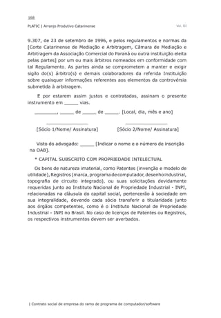 168
PLATIC | Arranjo Produtivo Catarinense
| Contrato social de empresa do ramo de programa de computador/software
Vol. III
9.307, de 23 de setembro de 1996, e pelos regulamentos e normas da
[Corte Catarinense de Mediação e Arbitragem, Câmara de Mediação e
Arbitragem da Associação Comercial do Paraná ou outra instituição eleita
pelas partes] por um ou mais árbitros nomeados em conformidade com
tal Regulamento. As partes ainda se comprometem a manter e exigir
sigilo do(s) árbitro(s) e demais colaboradores da referida Instituição
sobre quaisquer informações referentes aos elementos da controvérsia
submetida à arbitragem.
E por estarem assim justos e contratados, assinam o presente
instrumento em _____ vias.
________, _____ de _____ de _____. [Local, dia, mês e ano]
_______________ _______________
[Sócio 1/Nome/ Assinatura] [Sócio 2/Nome/ Assinatura]
Visto do advogado: _____ [Indicar o nome e o número de inscrição
na OAB].
* CAPITAL SUBSCRITO COM PROPRIEDADE INTELECTUAL
Os bens de natureza imaterial, como Patentes (invenção e modelo de
utilidade),Registros(marca,programadecomputador,desenhoindustrial,
topografia de circuito integrado), ou suas solicitações devidamente
requeridas junto ao Instituto Nacional de Propriedade Industrial - INPI,
relacionadas na cláusula do capital social, pertencerão à sociedade em
sua integralidade, devendo cada sócio transferir a titularidade junto
aos órgãos competentes, como é o Instituto Nacional de Propriedade
Industrial - INPI no Brasil. No caso de licenças de Patentes ou Registros,
os respectivos instrumentos devem ser averbados.
 