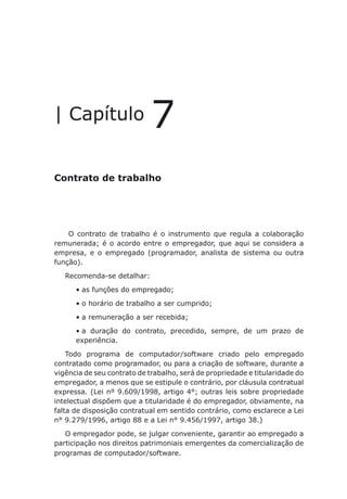 Contrato de trabalho
| Capítulo 7
Contrato de trabalho
O contrato de trabalho é o instrumento que regula a colaboração
remunerada; é o acordo entre o empregador, que aqui se considera a
empresa, e o empregado (programador, analista de sistema ou outra
função).
Recomenda-se detalhar:
as funções do empregado;•	
o horário de trabalho a ser cumprido;•	
a remuneração a ser recebida;•	
a duração do contrato, precedido, sempre, de um prazo de•	
experiência.
Todo programa de computador/software criado pelo empregado
contratado como programador, ou para a criação de software, durante a
vigência de seu contrato de trabalho, será de propriedade e titularidade do
empregador, a menos que se estipule o contrário, por cláusula contratual
expressa. (Lei nº 9.609/1998, artigo 4°; outras leis sobre propriedade
intelectual dispõem que a titularidade é do empregador, obviamente, na
falta de disposição contratual em sentido contrário, como esclarece a Lei
n° 9.279/1996, artigo 88 e a Lei n° 9.456/1997, artigo 38.)
O empregador pode, se julgar conveniente, garantir ao empregado a
participação nos direitos patrimoniais emergentes da comercialização de
programas de computador/software.
 