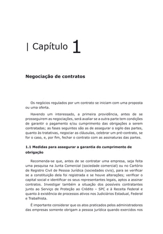 Negociação de contratos
| Capítulo 1
Negociação de contratos
Os negócios regulados por um contrato se iniciam com uma proposta
ou uma oferta.
Havendo um interessado, a primeira providência, antes de se
prosseguirem as negociações, será avaliar se a outra parte tem condições
de garantir o pagamento e/ou cumprimento das obrigações a serem
contratadas; as fases seguintes são as de assegurar o sigilo das partes,
quanto às tratativas, negociar as cláusulas, celebrar um pré-contrato, se
for o caso, e, por fim, fechar o contrato com as assinaturas das partes.
1.1 Medidas para assegurar a garantia do cumprimento de
obrigação
Recomenda-se que, antes de se contratar uma empresa, seja feita
uma pesquisa na Junta Comercial (sociedade comercial) ou no Cartório
de Registro Civil de Pessoa Jurídica (sociedades civis), para se verificar
se a constituição dela foi registrada e se houve alterações; verificar o
capital social e identificar os seus representantes legais, aptos a assinar
contratos. Investigar também a situação dos possíveis contratantes
junto ao Serviço de Proteção ao Crédito – SPC e à Receita Federal e
quanto à existência de processos ativos nos Judiciários Estadual, Federal
e Trabalhista.
É importante considerar que os atos praticados pelos administradores
das empresas somente obrigam a pessoa jurídica quando exercidos nos
 