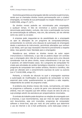 170
PLATIC | Arranjo Produtivo Catarinense
| Contrato de trabalho
Vol. III
Os direitos garantidos ao empregador são tão-somente os patrimoniais,
sendo que os chamados direitos morais permanecerão com o criador/
empregado, na medida de sua participação na criação intelectual (Lei n°
9.609/1998, artigo 2°, §1°).
Os direitos morais poderão ser reivindicados pelo empregado,
a qualquer tempo. O fato de reivindicar a autoria (vulgarmente
denominada paternidade), contudo, não inclui a participação nos lucros
da comercialização do software, mas sim, tão somente, ser ele referido
como seu autor ou co-autor.
A empresa pode resguardar-se da possibilidade de o empregado
se opor às alterações de um programa de computado/software,
acrescentando no contrato uma cláusula de autorização do empregado
desde a assinatura do instrumento, permitindo alterações que venham
a ser feitas, sem que seja necessário informá-lo previamente a respeito
delas. Isso garante maior liberdade para o empregador.
Ressalta-se que, embora os direitos morais do autor sejam
irrenunciáveis e inalienáveis, e que não se poderia dispor em contrato
que o empregado abre mão de tais direitos, porque seria uma cláusula
considerada nula de pleno direito, nosso entendimento é de que isso
é possível, em determinados casos. Se o programa de computador foi
criado para atividades de caráter tecnológico-industrial, é possível. Se o
programa de computador tem caráter artístico, literário e científico, não
pode ser alterado sem o consentimento expresso do autor ou autores
(Lei n° 9.610/1998, artigo 27).
Portanto, a inclusão de cláusula na qual o empregador expressa
a autorização de modificações no programa de computador se torna
essencial para evitar questionamentos no judiciário a este respeito,
independente do caráter do programa criado.
O problema dos direitos morais não incide, normalmente, em todos
os programas e softwares, a ponto de gerar uma demanda judicial ou
arbitral, mas sim naqueles que têm efeitos visuais de obra de arte ou
cujo prestigio advém da assinatura por programadores renomados.
O contrato de trabalho pode disciplinar as relações do empregado com
a empresa, o que recomendamos, seja por meio do sigilo relacionado
com documentos, seja com invenções, programas de computado/
software e know-how, seja por meio de uma política que determine
o uso de internet e de e-mail profissional, como bate-papo (chat) e
 