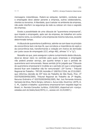 171
Luiz Otávio Pimentel | Patrícia de Oliveira Areas | ﻿﻿﻿﻿
PLATIC | Arranjo Produtivo CatarinenseVol. III
mensagens instantâneas. Podem-se estipular, também, condutas que
o empregado deve adotar perante a empresa, outros colaboradores,
clientes ou terceiros. A liberdade, que é salutar no ambiente da empresa,
não pode interferir na segurança da rede ou colocar em risco o segredo
da empresa.
Existe a possibilidade de uma cláusula de “quarentena empresarial”,
que impede o empregado, após sair da empresa, de trabalhar em outra
do mesmo ramo, ou constituir uma empresa da mesma natureza, durante
determinado tempo.
A cláusula de quarentena é polêmica; admite-se com base no princípio
da concorrência leal e da boa-fé, que corrobora a importância do sigilo e
da concorrência leal, transformando a violação em motivo de demissão
por justa causa de empregado (CLT, artigo 482, alíneas “c” e “g”).
Ressalte-se que, para assegurar o pleno cumprimento desta cláusula,
deve-se deixar claro no contrato para quais empresas o empregado
não poderá prestar serviço, por quanto tempo e que o período de
quarentena será remunerado. Nesse sentido já foi julgado que “Cláusula
de quarentena empresarial é inválida se o período em que o empregado
deverá ficar sem trabalhar não for remunerado”. (5ª Turma – Tribunal
Regional do Trabalho - TRT/SP, Acórdão n° 20070117254, de 27/2/2007,
que reformou decisão da 45ª Vara do Trabalho de São Paulo, Proc. nº
0257020030450/2005; Tribunal Regional do Trabalho da 2ª Região,
Recurso Ordinário n° 0257020030450/2005, Rel. Juiz Fernando Antonio
Sampaio da Silva, Mario Sergio, Uehara v. Aurus Ltda. Doutrina: LEITE, A.
C. M., Capital e trabalho: quarentena empresarial tem respaldo legal no
Brasil, in: Revista Consultor Jurídico, 15/8/2003, disponível em <conjur.
estadao.com.br/static/text/3974,1>, acesso em 21/4/2007.)
 