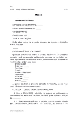 172
PLATIC | Arranjo Produtivo Catarinense
| Contrato de trabalho
Vol. III
Modelo
Contrato de trabalho
EMPREGADOR/CONTRATANTE: _____
EMPREGADO/CONTRATADO: _____
CONSIDERANDOS
Considerando que _____
TERMOS E DEFINIÇÕES
Serão observados, no presente contrato, os termos e definições
abaixo indicados.
_____
COMUNICAÇÕES ENTRE AS PARTES
Qualquer comunicação entre as partes, relacionada ao presente
contrato, será considerada validamente recebida se enviadas por
carta registrada ou fac-símile ou e-mail, com confirmação expressa de
recebimento e endereçada para:
EMPREGADOR
Endereço: _____
Fone/fax: _____
E-mail: _____
Pessoa responsável: _____
EMPREGADO
Endereço: _____
Fone/fax: _____
E-mail: _____
As partes celebram o presente Contrato de Trabalho, que se rege
pelas cláusulas a seguir apresentadas.
CLÁUSULA 1: OBJETO E FUNÇÃO DO EMPREGADO
1.1 Fica o EMPREGADO admitido no quadro de colaboradores
remunerados do EMPREGADOR/CONTRATANTE, para exercer a função
de ________.
1.2 O EMPREGADO deverá fazer o trabalho que lhe for determinado
pelo EMPREGADOR/CONTRATANTE [ou DIRETOR, ou GERENTE, ou
 