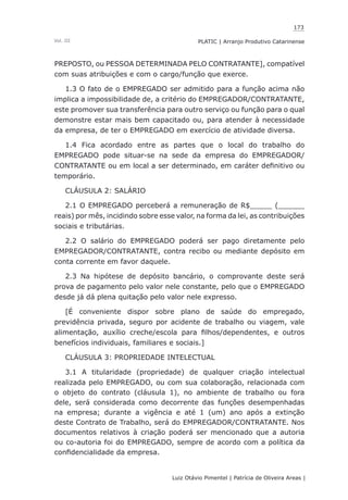 173
Luiz Otávio Pimentel | Patrícia de Oliveira Areas | ﻿﻿﻿﻿
PLATIC | Arranjo Produtivo CatarinenseVol. III
PREPOSTO, ou PESSOA DETERMINADA PELO CONTRATANTE], compatível
com suas atribuições e com o cargo/função que exerce.
1.3 O fato de o EMPREGADO ser admitido para a função acima não
implica a impossibilidade de, a critério do EMPREGADOR/CONTRATANTE,
este promover sua transferência para outro serviço ou função para o qual
demonstre estar mais bem capacitado ou, para atender à necessidade
da empresa, de ter o EMPREGADO em exercício de atividade diversa.
1.4 Fica acordado entre as partes que o local do trabalho do
EMPREGADO pode situar-se na sede da empresa do EMPREGADOR/
CONTRATANTE ou em local a ser determinado, em caráter definitivo ou
temporário.
CLÁUSULA 2: SALÁRIO
2.1 O EMPREGADO perceberá a remuneração de R$_____ (______
reais) por mês, incidindo sobre esse valor, na forma da lei, as contribuições
sociais e tributárias.
2.2 O salário do EMPREGADO poderá ser pago diretamente pelo
EMPREGADOR/CONTRATANTE, contra recibo ou mediante depósito em
conta corrente em favor daquele.
2.3 Na hipótese de depósito bancário, o comprovante deste será
prova de pagamento pelo valor nele constante, pelo que o EMPREGADO
desde já dá plena quitação pelo valor nele expresso.
[É conveniente dispor sobre plano de saúde do empregado,
previdência privada, seguro por acidente de trabalho ou viagem, vale
alimentação, auxílio creche/escola para filhos/dependentes, e outros
benefícios individuais, familiares e sociais.]
CLÁUSULA 3: PROPRIEDADE INTELECTUAL
3.1 A titularidade (propriedade) de qualquer criação intelectual
realizada pelo EMPREGADO, ou com sua colaboração, relacionada com
o objeto do contrato (cláusula 1), no ambiente de trabalho ou fora
dele, será considerada como decorrente das funções desempenhadas
na empresa; durante a vigência e até 1 (um) ano após a extinção
deste Contrato de Trabalho, será do EMPREGADOR/CONTRATANTE. Nos
documentos relativos à criação poderá ser mencionado que a autoria
ou co-autoria foi do EMPREGADO, sempre de acordo com a política da
confidencialidade da empresa.
 