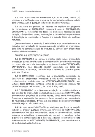 174
PLATIC | Arranjo Produtivo Catarinense
| Contrato de trabalho
Vol. III
3.2 Fica autorizado ao EMPREGADOR/CONTRATANTE, desde já,
proceder a modificações no programa de computador/software criado
pelo EMPREGADO, a qualquer tempo e de qualquer natureza.
3.3 No caso de pedidos de patente ou registro do programa
de computador, o EMPREGADO colaborará com o EMPREGADOR/
CONTRATANTE, fornecendo-lhe todos os elementos necessários para
redação, código-fonte, dados, informações e conhecimentos pertinentes
à tecnologia de concepção e fixação em suporte físico de qualquer
natureza.
[Recomendamos o estímulo à criatividade e o reconhecimento ao
trabalho, com a inclusão de cláusula prevendo benefício ao empregado,
pelo êxito na comercialização de produtos ou serviços com propriedade
intelectual de sua autoria.]
CLÁUSULA 4: CONFIDENCIALIDADE
4.1 O EMPREGADO se obriga a manter sigilo sobre propriedade
intelectual, dados, informações e conhecimentos, documentos técnicas
ou comerciais, materiais, instalações e equipamentos do CONTRATANTE/
EMPREGADOR, não podendo revelar, reproduzir ou deles dar
conhecimento a terceiros, tanto durante o período do contrato quanto
após seu término.
4.2 O EMPREGADO reconhece que a divulgação, exploração ou
utilização da propriedade intelectual e dos dados, informações ou
conhecimentos confidenciais do CONTRATANTE/EMPREGADOR, em
virtude deste contrato, configura crime de concorrência desleal, nos
termos do artigo 195, inciso XI, da Lei nº 9.279/1996.
4.3 O EMPREGADO reconhece que a violação da confidencialidade e
dos direitos de propriedade intelectual representará ao CONTRATANTE/
EMPREGADOR prejuízos de grande monta, tendo como conseqüência
financeira a reparação das perdas e danos causados em decorrência
da revelação, publicação, divulgação, exploração ou qualquer utilização
indevida, seja ou não intencional.
4.4. No caso de o EMPREGADO ser obrigado, por força de decisão
judicial, a prestar qualquer informação referente ao CONTRATANTE/
EMPREGADOR ou seus documentos, dados e conhecimentos, deverá
informar a autoridade encarregada de cumprir o mandado sobre
o dever de confidencialidade a que está adstrito, e comunicar o fato
imediatamente ao CONTRATANTE/ EMPREGADOR, para que este tome
as medidas cabíveis de defesa.
 