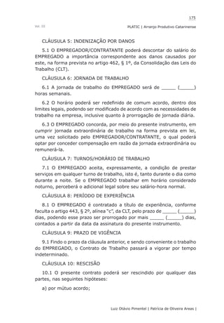 175
Luiz Otávio Pimentel | Patrícia de Oliveira Areas | ﻿﻿﻿﻿
PLATIC | Arranjo Produtivo CatarinenseVol. III
CLÁUSULA 5: INDENIZAÇÃO POR DANOS
5.1 O EMPREGADOR/CONTRATANTE poderá descontar do salário do
EMPREGADO a importância correspondente aos danos causados por
este, na forma prevista no artigo 462, § 1º, da Consolidação das Leis do
Trabalho (CLT).
CLÁUSULA 6: JORNADA DE TRABALHO
6.1 A jornada de trabalho do EMPREGADO será de _____ (_____)
horas semanais.
6.2 O horário poderá ser redefinido de comum acordo, dentro dos
limites legais, podendo ser modificado de acordo com as necessidades de
trabalho na empresa, inclusive quanto à prorrogação de jornada diária.
6.3 O EMPREGADO concorda, por meio do presente instrumento, em
cumprir jornada extraordinária de trabalho na forma prevista em lei,
uma vez solicitado pelo EMPREGADOR/CONTRATANTE, o qual poderá
optar por conceder compensação em razão da jornada extraordinária ou
remunerá-la.
CLÁUSULA 7: TURNOS/HORÁRIO DE TRABALHO
7.1 O EMPREGADO aceita, expressamente, a condição de prestar
serviços em qualquer turno de trabalho, isto é, tanto durante o dia como
durante a noite. Se o EMPREGADO trabalhar em horário considerado
noturno, perceberá o adicional legal sobre seu salário-hora normal.
CLÁUSULA 8: PERÍODO DE EXPERIÊNCIA
8.1 O EMPREGADO é contratado a título de experiência, conforme
faculta o artigo 443, § 2º, alínea “c”, da CLT, pelo prazo de _____ (_____)
dias, podendo esse prazo ser prorrogado por mais _____ (_____) dias,
contados a partir da data da assinatura do presente instrumento.
CLÁUSULA 9: PRAZO DE VIGÊNCIA
9.1 Findo o prazo da cláusula anterior, e sendo conveniente o trabalho
do EMPREGADO, o Contrato de Trabalho passará a vigorar por tempo
indeterminado.
CLÁUSULA 10: RESCISÃO
10.1 O presente contrato poderá ser rescindido por qualquer das
partes, nas seguintes hipóteses:
a) por mútuo acordo;
 