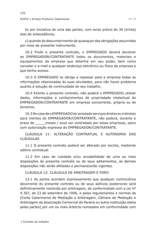 176
PLATIC | Arranjo Produtivo Catarinense
| Contrato de trabalho
Vol. III
b) por iniciativa de uma das partes, com aviso prévio de 30 (trinta)
dias de antecedência;
c) quando do descumprimento de quaisquer das obrigações assumidas
por meio do presente instrumento.
10.2 Findo o presente contrato, o EMPREGADO deverá devolver
ao EMPREGADOR/CONTRATANTE todos os documentos, materiais e
equipamentos da empresa que detenha em seu poder, bem como
cancelar o e-mail e qualquer endereço eletrônico ou físico da empresa a
que tenha acesso.
10.3 O EMPREGADO se obriga a repassar para a empresa todas as
informações relacionadas às suas atividades, para não haver problema
quanto à solução de continuidade de seu trabalho.
10.4 Extinto o presente contrato, não poderá o EMPREGADO utilizar
dados, informações e conhecimentos de propriedade intelectual do
EMPREGADOR/CONTRATANTE em empresa concorrente, própria ou de
terceiros.
10.5NocasodeoEMPREGADOterprestadoserviçosdiretosouindiretos
para clientes do EMPREGADOR/CONTRATANTE, não poderá, durante o
prazo de _____meses / anos ser contratado por essas empresas, salvo
com autorização expressa do EMPREGADOR/CONTRATANTE.
CLÁUSULA 11: ALTERAÇÃO CONTRATUAL E AUTONOMIA DAS
CLÁUSULAS
11.1 O presente contrato poderá ser alterado por escrito, mediante
aditivo contratual.
11.2 Em caso de nulidade e/ou anulabilidade de uma ou mais
disposições do presente contrato ou de seus aditamentos, as demais
disposições não serão afetadas e permanecerão vigentes.
CLÁUSULA 12: CLÁUSULA DE ARBITRAGEM E FORO
12.1 As partes acordam expressamente que qualquer controvérsia
decorrente do presente contrato ou de seus aditivos posteriores será
definitivamente resolvida por arbitragem, de conformidade com a Lei nº
9.307, de 23 de setembro de 1996, e pelos regulamentos e normas da
[Corte Catarinense de Mediação e Arbitragem, Câmara de Mediação e
Arbitragem da Associação Comercial do Paraná ou outra instituição eleita
pelas partes] por um ou mais árbitros nomeados em conformidade com
 