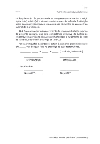 177
Luiz Otávio Pimentel | Patrícia de Oliveira Areas | ﻿﻿﻿﻿
PLATIC | Arranjo Produtivo CatarinenseVol. III
tal Regulamento. As partes ainda se comprometem a manter e exigir
sigilo do(s) árbitro(s) e demais colaboradores da referida Instituição
sobre quaisquer informações referentes aos elementos da controvérsia
submetida à arbitragem.
12.2 Qualquer reclamação proveniente da relação de trabalho oriunda
do presente contrato, que seja competência exclusiva da Justiça do
Trabalho, será apreciada pela Junta de Conciliação e Julgamento do local
de trabalho, nos termos do artigo 651 da CLT.
Por estarem justos e acordados, datam e assinam o presente contrato
em _____ vias de igual teor, na presença de duas testemunhas.
________, _____ de _____ de _____. [Local, dia, mês e ano]
_______________ _______________
EMPREGADOR EMPREGADO
Testemunhas
_______________ _______________
Nome/CPF: _____ Nome/CPF: _____
 