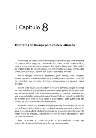 Contratos de licença para comercialização
| Capítulo 8
Contratos de licença para comercialização
O contrato de licença de comercialização permite que uma empresa
ou pessoa física negocie o software por meio de um intermediário,
para uso ou gozo de outra pessoa, que será a licenciada. São quatro
as modalidades de intermediação na comercialização que, combinadas
umas com as outras, podem dar lugar a contratos híbridos.
Nessa relação contratual aparecem, pelo menos, dois sujeitos:
aquele que tem o direito a licenciar um software e o que tem condições
de encontrar, no mercado, terceiros interessados em adquirir esses
direitos.
De um lado estão os que podem oferecer à comercialização a licença
de um software: é o proprietário, que quer obter ganhos financeiros com
seu ativo intangível, colocando-o no mercado, ou que tem interesse em
ver seu produto ter uso público ou particular. Pode ser também o detentor
de direitos que, embora não sendo o proprietário, está autorizado por
direito de usufruto ou de sublicenciamento.
No outro lado está o interessado que quer adquirir o direito de uso de
um software. Autorizado o uso, via licenciamento ou sublicenciamento
para terceiros, poderá o futuro licenciado, se o contrato permitir, além de
fazer o uso do produto, sublicenciá-lo a um ou mais interessados, com
os mesmos direitos.
Para promover a comercialização, o intermediário poderá ser
autorizado a usar o software para fins de demonstração.
 