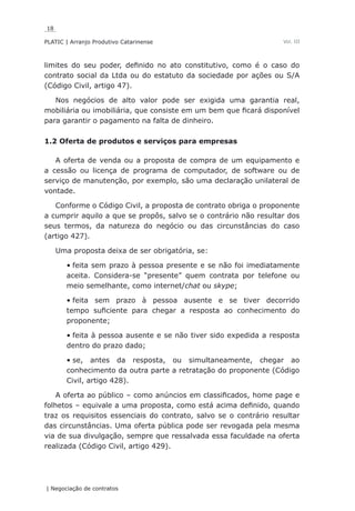 18
PLATIC | Arranjo Produtivo Catarinense
| Negociação de contratos
Vol. III
limites do seu poder, definido no ato constitutivo, como é o caso do
contrato social da Ltda ou do estatuto da sociedade por ações ou S/A
(Código Civil, artigo 47).
Nos negócios de alto valor pode ser exigida uma garantia real,
mobiliária ou imobiliária, que consiste em um bem que ficará disponível
para garantir o pagamento na falta de dinheiro.
1.2 Oferta de produtos e serviços para empresas
A oferta de venda ou a proposta de compra de um equipamento e
a cessão ou licença de programa de computador, de software ou de
serviço de manutenção, por exemplo, são uma declaração unilateral de
vontade.
Conforme o Código Civil, a proposta de contrato obriga o proponente
a cumprir aquilo a que se propôs, salvo se o contrário não resultar dos
seus termos, da natureza do negócio ou das circunstâncias do caso
(artigo 427).
Uma proposta deixa de ser obrigatória, se:
feita sem prazo à pessoa presente e se não foi imediatamente•	
aceita. Considera-se “presente” quem contrata por telefone ou
meio semelhante, como internet/chat ou skype;
feita sem prazo à pessoa ausente e se tiver decorrido•	
tempo suficiente para chegar a resposta ao conhecimento do
proponente;
feita à pessoa ausente e se não tiver sido expedida a resposta•	
dentro do prazo dado;
se, antes da resposta, ou simultaneamente, chegar ao•	
conhecimento da outra parte a retratação do proponente (Código
Civil, artigo 428).
A oferta ao público – como anúncios em classificados, home page e
folhetos – equivale a uma proposta, como está acima definido, quando
traz os requisitos essenciais do contrato, salvo se o contrário resultar
das circunstâncias. Uma oferta pública pode ser revogada pela mesma
via de sua divulgação, sempre que ressalvada essa faculdade na oferta
realizada (Código Civil, artigo 429).
 
