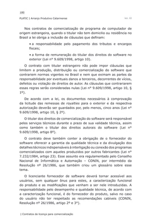 180
PLATIC | Arranjo Produtivo Catarinense
| Contratos de licença para comercialização
Vol. III
Nos contratos de comercialização de programa de computador de
origem estrangeira, quando o titular não tem domicilio ou residência no
Brasil a lei obriga a inclusão de cláusulas que definam:
a responsabilidade pelo pagamento dos tributos e encargos•	
fiscais;
a forma de remuneração do titular dos direitos do software no•	
exterior (Lei n° 9.609/1998, artigo 10).
O contrato com titular estrangeiro não pode impor cláusulas que
limitem a produção, distribuição ou comercialização do software que
contrariem normas vigentes no Brasil e nem que eximam as partes da
responsabilidade por eventuais danos a terceiros, decorrentes de vícios,
defeitos ou violação de direitos de autor. As cláusulas que contrariarem
essas regras serão consideradas nulas (Lei n° 9.609/1998, artigo 10, §
1º).
De acordo com a lei, os documentos necessários à comprovação
da licitude das remessas de royalties para o exterior e da respectiva
autorização deverão ser guardados por, pelo menos, cinco anos (Lei n°
9.609/1998, artigo 10, § 2º).
O titular dos direitos de comercialização do software será responsável
pelos serviços técnicos durante o prazo de sua validade técnica, assim
como também o titular dos direitos autorais do software (Lei n°
9.609/1998, artigo 8º).
O contrato deve também conter a obrigação de o fornecedor do
software oferecer a garantia da qualidade técnica e da divulgação dos
detalhes técnicos indispensáveis à interligação ou conexão dos programas
comercializados com aqueles produzidos por outros fabricantes (Lei n°
7.232/1984, artigo 23). Esse assunto era regulamentado pelo Conselho
Nacional de Informática e Automação – CONIN, por intermédio da
Resolução nº 26/1986, que também criou um glossário sobre esse
tema.
O licenciante fornecedor de software deverá tornar acessível aos
usuários, sem qualquer ônus para estes, a caracterização funcional
do produto e as modificações que venham a ser nele introduzidas. A
responsabilidade pelo desempenho e qualidade técnica, de acordo com
a caracterização funcional, é do fornecedor do produto, salvo no caso
do usuário não ter respeitado as recomendações cabíveis (CONIN,
Resolução nº 26/1986, artigo 2º e 3°).
 