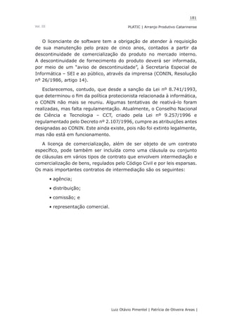 181
Luiz Otávio Pimentel | Patrícia de Oliveira Areas | ﻿﻿﻿﻿
PLATIC | Arranjo Produtivo CatarinenseVol. III
O licenciante de software tem a obrigação de atender à requisição
de sua manutenção pelo prazo de cinco anos, contados a partir da
descontinuidade de comercialização do produto no mercado interno.
A descontinuidade de fornecimento do produto deverá ser informada,
por meio de um “aviso de descontinuidade”, à Secretaria Especial de
Informática – SEI e ao público, através da imprensa (CONIN, Resolução
nº 26/1986, artigo 14).
Esclarecemos, contudo, que desde a sanção da Lei nº 8.741/1993,
que determinou o fim da política protecionista relacionada à informática,
o CONIN não mais se reuniu. Algumas tentativas de reativá-lo foram
realizadas, mas falta regulamentação. Atualmente, o Conselho Nacional
de Ciência e Tecnologia – CCT, criado pela Lei nº 9.257/1996 e
regulamentado pelo Decreto nº 2.107/1996, cumpre as atribuições antes
designadas ao CONIN. Este ainda existe, pois não foi extinto legalmente,
mas não está em funcionamento.
A licença de comercialização, além de ser objeto de um contrato
específico, pode também ser incluída como uma cláusula ou conjunto
de cláusulas em vários tipos de contrato que envolvem intermediação e
comercialização de bens, regulados pelo Código Civil e por leis esparsas.
Os mais importantes contratos de intermediação são os seguintes:
agência;•	
distribuição;•	
comissão; e•	
representação comercial.•	
 
