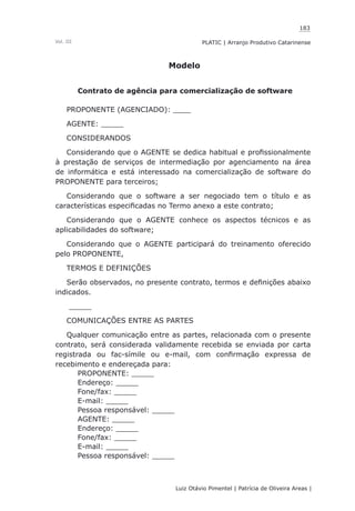 183
Luiz Otávio Pimentel | Patrícia de Oliveira Areas | ﻿﻿﻿﻿
PLATIC | Arranjo Produtivo CatarinenseVol. III
Modelo
Contrato de agência para comercialização de software
PROPONENTE (AGENCIADO): ____
AGENTE: _____
CONSIDERANDOS
Considerando que o AGENTE se dedica habitual e profissionalmente
à prestação de serviços de intermediação por agenciamento na área
de informática e está interessado na comercialização de software do
PROPONENTE para terceiros;
Considerando que o software a ser negociado tem o título e as
características especificadas no Termo anexo a este contrato;
Considerando que o AGENTE conhece os aspectos técnicos e as
aplicabilidades do software;
Considerando que o AGENTE participará do treinamento oferecido
pelo PROPONENTE,
TERMOS E DEFINIÇÕES
Serão observados, no presente contrato, termos e definições abaixo
indicados.
_____
COMUNICAÇÕES ENTRE AS PARTES
Qualquer comunicação entre as partes, relacionada com o presente
contrato, será considerada validamente recebida se enviada por carta
registrada ou fac-símile ou e-mail, com confirmação expressa de
recebimento e endereçada para:
PROPONENTE: _____
Endereço: _____
Fone/fax: _____
E-mail: _____
Pessoa responsável: _____
AGENTE: _____
Endereço: _____
Fone/fax: _____
E-mail: _____
Pessoa responsável: _____
 