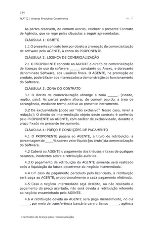 184
PLATIC | Arranjo Produtivo Catarinense
| Contratos de licença para comercialização
Vol. III
As partes resolvem, de comum acordo, celebrar o presente Contrato
de Agência, que se rege pelas cláusulas a seguir apresentadas.
CLÁUSULA 1: OBJETO
1.1 O presente contrato tem por objeto a promoção da comercialização
de software pelo AGENTE, à conta do PROPONENTE.
CLÁUSULA 2: LICENÇA DE COMERCIALIZAÇÃO
2.1 O PROPONENTE concede ao AGENTE o direito de comercialização
de licenças de uso do software _____ constante do Anexo, e doravante
denominado Software, aos usuários finais. O AGENTE, na promoção do
produto, poderá fazer aos interessados a demonstração do funcionamento
do Software.
CLÁUSULA 3: ZONA DO CONTRATO
3.1 O direito de comercialização abrange a zona _____. [cidade,
região, país]. As partes podem alterar, de comum acordo, a área de
abrangência, mediante termo aditivo ao presente instrumento.
3.2 Da exclusividade [pode ser “não exclusivo”. Nesse caso, rever a
redação]: O direito de intermediação objeto deste contrato é conferido
pelo PROPONENTE ao AGENTE, com caráter de exclusividade, durante o
prazo fixado no presente instrumento.
CLÁUSULA 4: PREÇO E CONDIÇÕES DE PAGAMENTO
4.1 O PROPONENTE pagará ao AGENTE, a título de retribuição, a
porcentagem de ____% sobre o valor líquido [ou bruto] da comercialização
do Software.
4.2 Caberá ao AGENTE o pagamento dos tributos e taxas de qualquer
natureza, incidentes sobre a retribuição auferida.
4.3 O pagamento da retribuição do AGENTE somente será realizado
após a liquidação da fatura decorrente do negócio intermediado.
4.4 Em caso de pagamento parcelado pelo licenciado, a retribuição
será paga ao AGENTE, proporcionalmente a cada pagamento efetivado.
4.5 Caso o negócio intermediado seja desfeito, ou não realizado o
pagamento do preço acertado, não será devida a retribuição referente
ao negócio encaminhado pelo AGENTE.
4.6 A retribuição devida ao AGENTE será paga mensalmente, no dia
_____, por meio de transferência bancária para o Banco _____, agência
 