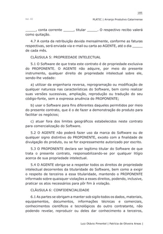 185
Luiz Otávio Pimentel | Patrícia de Oliveira Areas | ﻿﻿﻿﻿
PLATIC | Arranjo Produtivo CatarinenseVol. III
_____, conta corrente _____, titular _____. O respectivo recibo valerá
como quitação.
4.7 A conta da retribuição devida mensalmente, conforme as faturas
respectivas, será enviada via e-mail ou carta ao AGENTE, até o dia _____
de cada mês.
CLÁUSULA 5: PROPRIEDADE INTELECTUAL
5.1 O Software de que trata este contrato é de propriedade exclusiva
do PROPONENTE. O AGENTE não adquire, por meio do presente
instrumento, qualquer direito de propriedade intelectual sobre ele,
sendo-lhe vedado:
a) utilizar da engenharia reversa, reprogramação ou modificação de
qualquer natureza nas características do Software, bem como realizar
suas versões sucessivas, ampliação, reprodução ou tradução do seu
código-fonte, sem a expressa anuência do PROPONENTE;
b) usar o Software para fins diferentes daqueles permitidos por meio
do presente contrato, que é o de fazer a demonstração do produto para
facilitar os negócios;
c) atuar fora dos limites geográficos estabelecidos neste contrato
para comercialização do Software.
5.2 O AGENTE não poderá fazer uso da marca do Software ou de
qualquer signo distintivo do PROPONENTE, exceto com a finalidade de
divulgação do produto, ou se for expressamente autorizado por escrito.
5.3 O PROPONENTE declara ser legítimo titular do Software de que
trata o presente contrato, responsabilizando-se por qualquer litígio
acerca de sua propriedade intelectual.
5.4 O AGENTE obriga-se a respeitar todos os direitos de propriedade
intelectual decorrentes da titularidade do Software, bem como a exigir
o respeito de terceiros a essa titularidade, mantendo o PROPONENTE
informado sobre quaisquer violações a esses direitos, podendo, inclusive,
praticar os atos necessários para pôr fim à violação.
CLÁUSULA 6: CONFIDENCIALIDADE
6.1 As partes se obrigam a manter sob sigilo todos os dados, materiais,
equipamentos, documentos, informações técnicas e comerciais,
conhecimentos científicos e tecnológicos do outro contratante, não
podendo revelar, reproduzir ou deles dar conhecimento a terceiros,
 