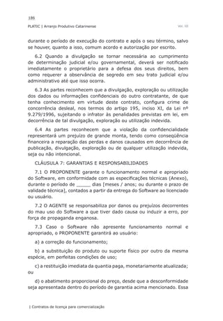 186
PLATIC | Arranjo Produtivo Catarinense
| Contratos de licença para comercialização
Vol. III
durante o período de execução do contrato e após o seu término, salvo
se houver, quanto a isso, comum acordo e autorização por escrito.
6.2 Quando a divulgação se tornar necessária ao cumprimento
de determinação judicial e/ou governamental, deverá ser notificado
imediatamente o proprietário para a defesa dos seus direitos, bem
como requerer a observância de segredo em seu trato judicial e/ou
administrativo até que isso ocorra.
6.3 As partes reconhecem que a divulgação, exploração ou utilização
dos dados ou informações confidenciais do outro contratante, de que
tenha conhecimento em virtude deste contrato, configura crime de
concorrência desleal, nos termos do artigo 195, inciso XI, da Lei nº
9.279/1996, sujeitando o infrator às penalidades previstas em lei, em
decorrência de tal divulgação, exploração ou utilização indevida.
6.4 As partes reconhecem que a violação da confidencialidade
representará um prejuízo de grande monta, tendo como conseqüência
financeira a reparação das perdas e danos causados em decorrência de
publicação, divulgação, exploração ou de qualquer utilização indevida,
seja ou não intencional.
CLÁUSULA 7: GARANTIAS E RESPONSABILIDADES
7.1 O PROPONENTE garante o funcionamento normal e apropriado
do Software, em conformidade com as especificações técnicas (Anexo),
durante o período de _____ dias [meses / anos; ou durante o prazo de
validade técnica], contados a partir da entrega do Software ao licenciado
ou usuário.
7.2 O AGENTE se responsabiliza por danos ou prejuízos decorrentes
do mau uso do Software a que tiver dado causa ou induzir a erro, por
força de propaganda enganosa.
7.3 Caso o Software não apresente funcionamento normal e
apropriado, o PROPONENTE garantirá ao usuário:
a) a correção do funcionamento;
b) a substituição do produto ou suporte físico por outro da mesma
espécie, em perfeitas condições de uso;
c) a restituição imediata da quantia paga, monetariamente atualizada;
ou
d) o abatimento proporcional do preço, desde que a desconformidade
seja apresentada dentro do período de garantia acima mencionado. Essa
 