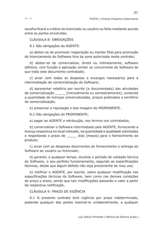 187
Luiz Otávio Pimentel | Patrícia de Oliveira Areas | ﻿﻿﻿﻿
PLATIC | Arranjo Produtivo CatarinenseVol. III
escolha ficará a critério do licenciado ou usuário ou feita mediante acordo
entre as partes envolvidas.
CLÁUSULA 8: OBRIGAÇÕES
8.1 São obrigações do AGENTE:
a) abster-se de promover negociação ou manter filial para promoção
do licenciamento do Software fora da zona autorizada neste contrato;
b) abster-se de comercializar, direta ou indiretamente, software
idêntico, com função e aplicação similar ou concorrente do Software de
que trata este documento contratado;
c) arcar com todas as despesas e encargos necessários para a
intermediação de comercialização do Software;
d) apresentar relatório por escrito [e documentado] das atividades
de comercialização _____ [mensalmente ou semestralmente], contendo
a quantidade de licenças comercializadas, preços praticados e território
de comercialização;
e) preservar a reputação e boa imagem do PROPONENTE.
8.2 São obrigações do PROPONENTE:
a) pagar ao AGENTE a retribuição, nos termos ora contratados;
b) comercializar o Software intermediado pelo AGENTE, fornecendo a
licença respectiva no local indicado, na quantidade e qualidade solicitadas
e respeitando o prazo de _____ dias [meses] para o fornecimento do
produto;
c) arcar com as despesas decorrentes do fornecimento e entrega do
Software ao usuário ou licenciado;
d) garantir, a qualquer tempo, durante o período de validade técnica
do Software, o seu perfeito funcionamento, segundo as especificações
técnicas, desde que algum defeito não seja proveniente de mau uso;
e) notificar o AGENTE, por escrito, sobre qualquer modificação nas
especificações técnicas do Software, bem como nas demais condições
de preço e prazo, sendo que tais modificações passarão a valer a partir
da respectiva notificação.
CLÁUSULA 9: PRAZO DE VIGÊNCIA
9.1 O presente contrato terá vigência por prazo indeterminado,
podendo qualquer das partes rescindi-lo unilateralmente, a qualquer
 